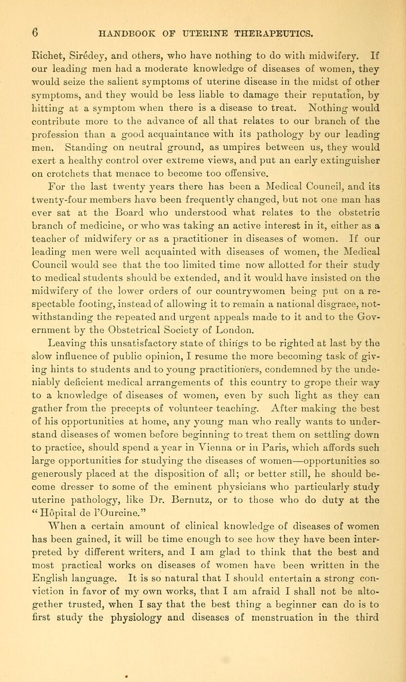 Richet, Siredey, and others, who have nothing to do with midwifery. If our leading men had a moderate knowledge of diseases of women, they would seize the salient symptoms of uterine disease in the midst of other symptoms, and they would be less liable to damage their reputation, by hitting at a symptom when there is a disease to treat. Nothing would contribute more to the advance of all that relates to our branch of the profession than a good acquaintance with its pathology by our leading men. Standing on neutral ground, as umpires between us, they would exert a healthy control over extreme views, and put an early extinguisher on crotchets that menace to become too offensive. For the last twenty years there has been a Medical Council, and its twenty-four members have been frequently changed, but not one man has ever sat at the Board who understood what relates to the obstetric branch of medicine, or who was taking an active interest in it, either as a teacher of midwifery or as a practitioner in diseases of women. If our leading men were well acquainted with diseases of women, the Medical Council would see that the too limited time now allotted for their study to medical students should be extended, and it would have insisted on the midwifery of the lower orders of our countrywomen being put on a re- spectable footing, instead of allowing it to remain a national disgrace, not- withstanding the repeated and urgent appeals made to it and to the Gov- ernment by the Obstetrical Society of London. Leaving this unsatisfactory state of things to be righted at last by the slow influence of public opinion, I resume the more becoming task of giv- ing hints to students and to young practitioners, condemned by the unde- niably deficient medical arrangements of this country to grope their way to a knowledge of diseases of women, even by such light as they can gather from the precepts of volunteer teaching. After making the best of his opportunities at home, any young man who really wants to under- stand diseases of women before beginning to treat them on settling down to practice, should spend a year in Vienna or in Paris, which affords such large opportunities for studying the diseases of women—opportunities so generously placed at the disposition of all; or better still, he should be- come dresser to some of the eminent physicians who particularly study uterine pathology, like Dr. Bernutz, or to those who do duty at the Hdpital de POurcine. When a certain amount of clinical knowledge of diseases of women has been gained, it will be time enough to see how they have been inter- preted by different writers, and I am glad to think that the best and most practical works on diseases of women have been written in the English language. It is so natural that I should entertain a strong con- viction in favor of my own works, that I am afraid I shall not be alto- gether trusted, when I say that the best thing a beginner can do is to first study the physiology and diseases of menstruation in the third