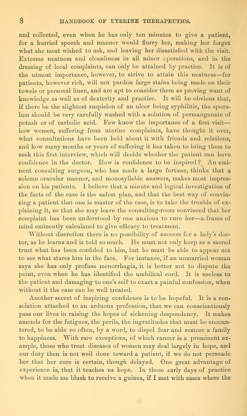 and collected, even when he has only ten minutes to give a patient, for a hurried speech and manner would flurry her, making her forget what she most wished to ask, and leaving her dissatisfied with the visit. Extreme neatness and cleanliness in all minor operations, and in the dressing of local complaints, can only be attained by practice. It is of the utmost importance, however, to strive to attain this neatness—for patients, however rich, will not pardon large stains being made on their towels or personal linen, and are apt to consider them as proving want of knowledge as well as of dexterity and practice. It will be obvious that, if there be the slightest suspicion of an ulcer being syphilitic, the specu- lum should be very carefully washed with a solution of permanganate of potash or of carbolic acid. Few know the importance of a first visit— how women, suffering from uterine complaints, have thought it over, what consultations have been held about it with friends and relations, and how many months or years of suffering it has taken to bring them to seek this first interview, which will decide whether the patient can have confidence in the doctor. How is confidence to be inspired ? An emi- nent consulting surgeon, who has made a large fortune, thinks that a solemn oracular manner, and monosyllabic answers, makes most impres- sion on his patients. I believe that a minute and logical investigation of the facts of the case is the safest plan, and that the best way of convin- cing a patient that one is master of the case, is to take the trouble of ex- plaining it, so that she may leave the consulting-room convinced that her complaint has been understood by one anxious to cure her—a frame of mind eminently calculated to give efficacy to treatment. Without discretion there is no possibility of success for a lady's doc- tor, as he learns and is told so much. He must not only keep as a sacred trust what has been confided to him, but he must be able to appear not to see what stares him in the face. For instance, if an unmarried woman says she has only profuse menorrhagia, it is better not to dispute the point, even when he has identified the umbilical cord. It is useless to the patient and damaging to one's self to exact a painful confession, when without it the case can be well treated. Another secret of inspiring confidence is to be hopeful. It is a con- solation attached to an arduous profession, that we can conscientiously pass our lives in raising the hopes of sickening despondency. It makes amends for the fatigues, the perils, the ingratitudes that must be encoun- tered, to be able so often, by a word, to dispel fear and restore a family to happiness. With rare exceptions, of which cancer is a prominent ex- ample, those who treat diseases of women may deal largely in hope, and our duty then is not well done toward a patient, if we do not persuade her that her cure is certain, though delayed. One great advantage of experience is, that it teaches us hope. In those early days of practice when it made me blush to receive a guinea, if I met with cases where the