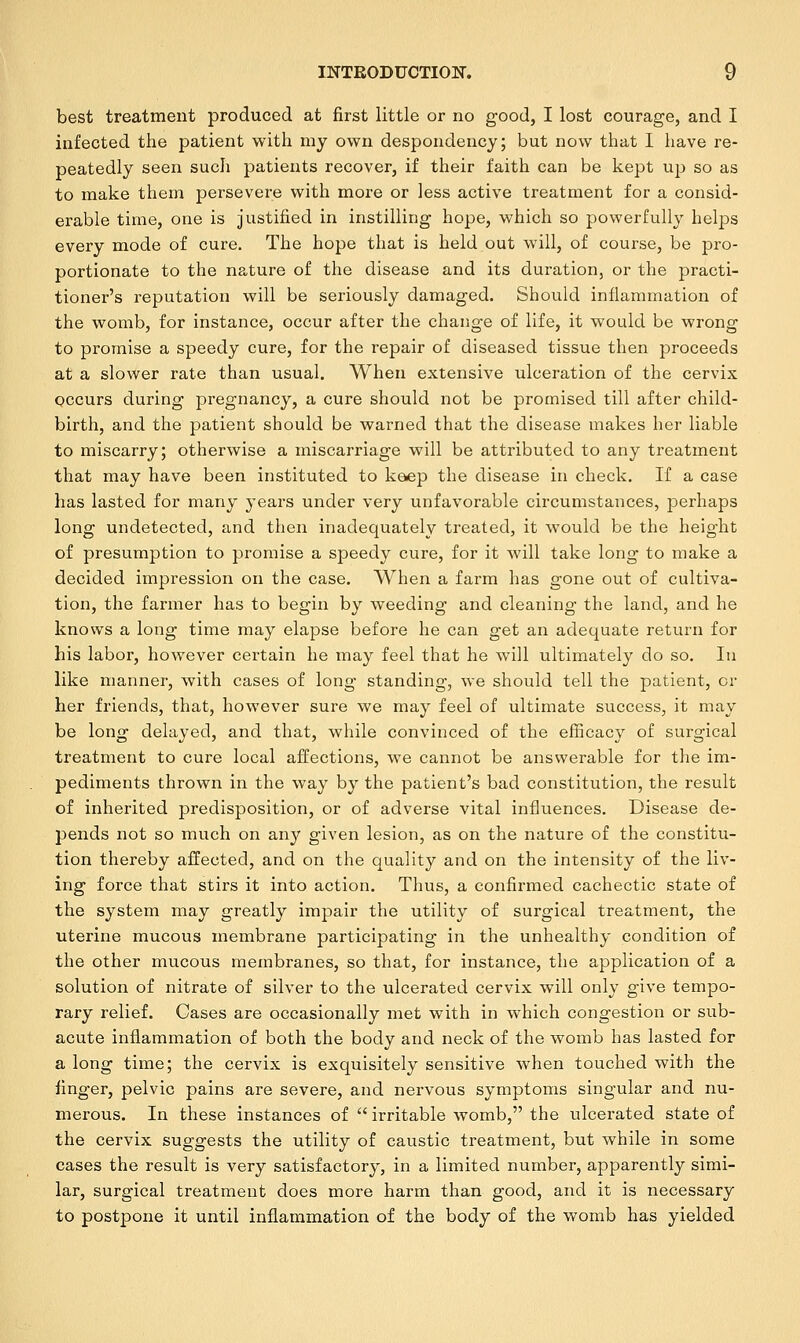 best treatment produced at first little or no good, I lost courage, and I infected the patient with my own despondency; but now that I have re- peatedly seen such patients recover, if their faith can be kept up so as to make them persevere with more or less active treatment for a consid- erable time, one is justified in instilling hope, which so powerfully helps every mode of cure. The hope that is held out will, of course, be pro- portionate to the nature of the disease and its duration, or the practi- tioner's reputation will be seriously damaged. Should inflammation of the womb, for instance, occur after the change of life, it would be wrong to promise a speedy cure, for the repair of diseased tissue then proceeds at a slower rate than usual. When extensive ulceration of the cervix occurs during pregnancy, a cure should not be promised till after child- birth, and the patient should be warned that the disease makes her liable to miscarry; otherwise a miscarriage will be attributed to any treatment that may have been instituted to keep the disease in check. If a case has lasted for many years under very unfavorable circumstances, perhaps long undetected, and then inadequately treated, it would be the height of presumption to promise a speedy cure, for it will take long to make a decided impression on the case. When a farm has gone out of cultiva- tion, the farmer has to begin by weeding and cleaning the land, and he knows a long time may elapse before he can get an adequate return for his labor, however certain he may feel that he will ultimately do so. In like manner, with cases of long standing, we should tell the patient, or her friends, that, however sure we may feel of ultimate success, it may be long delayed, and that, while convinced of the efficacy of surgical treatment to cure local affections, we cannot be answerable for the im- pediments thrown in the way by the patient's bad constitution, the result of inherited predisposition, or of adverse vital influences. Disease de- pends not so much on any given lesion, as on the nature of the constitu- tion thereby affected, and on the quality and on the intensity of the liv- ing force that stirs it into action. Thus, a confirmed cachectic state of the system may greatly impair the utility of surgical treatment, the uterine mucous membrane participating in the unhealthy condition of the other mucous membranes, so that, for instance, the application of a solution of nitrate of silver to the ulcerated cervix will only give tempo- rary relief. Cases are occasionally met with in which congestion or sub- acute inflammation of both the body and neck of the womb has lasted for a long time; the cervix is exquisitely sensitive when touched with the finger, pelvic pains are severe, and nervous symptoms singular and nu- merous. In these instances of  irritable womb, the ulcerated state of the cervix suggests the utility of caustic treatment, but while in some cases the result is very satisfactory, in a limited number, apparently simi- lar, surgical treatment does more harm than good, and it is necessary to postpone it until inflammation of the body of the womb has yielded