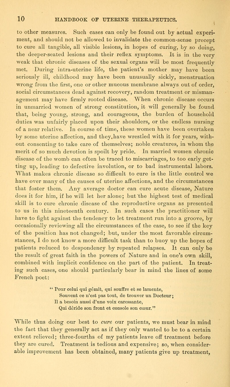 to other measures. Such cases can only be found out by actual experi- ment, and should not be allowed to invalidate the common-sense precept to cure all tangible, all visible lesions, in hopes of curing, by so doing, the deeper-seated lesions and their reflex symptoms. It is in the very weak that chronic diseases of the sexual organs will be most frequently met. During intra-uterine life, the patient's mother may have been seriously ill, childhood may have been unusually sickly, menstruation wrong from the first, one or other mucous membrane always out of order, social circumstances dead against recovery, random treatment or misman- agement may have firmly rooted disease. When chronic disease occurs in unmarried women of strong constitution, it will generally be found that, being young, strong, and courageous, the burden of household duties was unfairly placed upon their shoulders, or the endless nursing of a near relative. In course of time, these women have been overtaken by some uterine affection, and they.have wrestled with it for years, with- out, consenting to take care of themselves; noble creatures, in whom the merit of so much devotion is spoilt by pride. In married women chronic disease of the womb can often be traced to miscarriages, to too early get- ting up, leading to defective involution, or to bad instrumental labors. What makes chronic disease so difficult to cure is the little control we have over many of the causes of uterine affections, and the circumstances that foster them. Any average doctor can cure acute disease, Nature does it for him, if he will let her alone; but'the highest test of medical skill is to cure chronic disease of the reproductive organs as presented to us in this nineteenth century. In such cases the practitioner will have to fight against the tendency to let treatment run into a groove, by occasionally reviewing all the circumstances of the case, to see if the key of the position has not changed; but, under the most favorable circum- stances, I do not know a more difficult task than to buoy up the hopes of patients reduced to despondency by repeated relapses. It can only be the result of great faith in the powers of Nature and in one's own skill, combined with implicit confidence on the part of the patient. In treat- ing such cases, one should particularly bear in mind the lines of some French poet:  Pour celui qui gemit, qui souffre eb se lamente, Souvent ce n'est pas tout, de trouver un Docteur; II a besom aussi d'une voix caressante, Qui deride son front et console son cceur. While thus doing our best to cure our patients, we must bear in mind the fact that they generally act as if they only wanted to be to a certain extent relieved; three-fourths of my patients leave off treatment before they are cured. Treatment is tedious and expensive; so, when consider- able improvement has been obtained, many patients give up treatment,