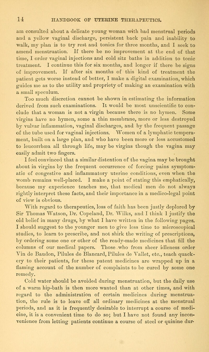 am consulted about a delicate young woman with bad menstrual periods and a yellow vaginal discharge, persistent back pain and inability to walk, my plan is to try rest and tonics for three months, and I seek to amend menstruation. If there be no improvement at the end of that time, I order vaginal injections and cold sitz baths in addition to tonic treatment. I continue this for six months, and longer if there be signs of improvement. If after six months of this kind of treatment the patient gets worse instead of better, I make a digital examination, which guides me as to the utility and propriety of making an examination with a small speculum. Too much discretion cannot be shown in estimating the information derived from such examinations. It would be most unscientific to con- clude that a woman is not a virgin because there is no hymen. Some virgins have no hymen, some a thin membrane, more or less destroyed by vulvar inflammation, vaginal discharges, and by the frequent passage of the tube used for vaginal injections. Women of a lymphatic tempera- ment, built on a large plan, and who have been more or less accustomed to leucorrhcea all through life, may be virgins though the vagina may easily admit two fingers. I feel convinced that a similar distention of the vagina may be brought about in virgins by the frequent occurrence of forcing pains symptom- atic of congestive and inflammatory uterine conditions, even when the womb remains well-placed. I make a point of stating this emphatically, because my experience teaches me, that medical men do not always rightly interpret these facts, and their importance in a medico-legal point of view is obvious. With regard to therapeutics, loss of faith has been justly deplored by Sir Thomas Watson, Dr. Copeland, Dr. Wilks, and I think I justify the old belief in many drugs, by what I have written in the following pages. I should suggest to the younger men to give less time to microscopical studies, to learn to prescribe, and not shirk the writing of prescriptions, by ordering some one or other of the ready-made medicines that fill the columns of our medical papers. Those who from sheer idleness order Vin de Baudon, Pilules de Blancard, Pilules de Vallet, etc., teach quack- ery to their patients, for these patent medicines are wrapped up in a flaming account of the number of complaints to be cured by some one remedy. Cold water should be avoided during menstruation, but the daily use of a warm hip-bath is then more wanted than at other times, and with regard to the administration of certain medicines during menstrua- tion, the rule is to leave off all ordinary medicines at the menstrual periods, and as it is frequently desirable to interrupt a course of medi- cine, it is a convenient time to do so; but I have not found any incon- venience from letting patients continue a course of steel or quinine dur-