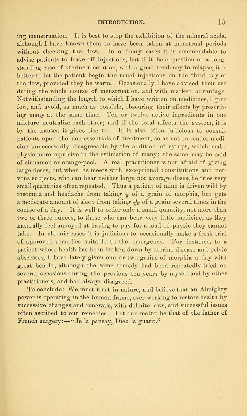 ing menstruation. It is best to stop the exhibition of the mineral acids, although I have known them to have been taken at menstrual periods without checking the flow. In ordinary cases it is commendable to advise patients to leave off injections, but if it be a question of a long- standing case of uterine ulceration, with a great tendency to relapse, it is better to let the patient begin the usual injections on the third day of the flow, provided they be warm. Occasionally I have advised their use during the whole course of menstruation, and with marked advantage. Notwithstanding the length to which I have written on medicines, I give few, and avoid, as much as possible, obscuring their effects by prescrib- ing many at the same time. Ten or twelve active ingredients in one mixture neutralize each other; and if the total affects the system, it is by the nausea it gives rise to. It is also often judicious to consult patients upon the non-essentials of treatment, so as not to render medi- cine unnecessarily disagreeable by the addition of syrups, which make physic more repulsive in the estimation of many; the same may be said of cinnamon or orange-peel. A real practitioner is not afraid of giving large doses, but when he meets with exceptional constitutions and ner- vous subjects, who can bear neither large nor average doses, he tries very small quantities often repeated. Thus a patient of mine is driven wild by insomnia and headache from taking ^ of a grain of morphia, but gets a moderate amount of sleep from taking -fo of a grain several times in the course of a day. It is well to order only a small quantity, not more than two or three ounces, to those who can bear very little medicine, as they naturally feel annoyed at having to pay for a load of physic they cannot take. In chronic cases it is judicious to occasionally make a fresh trial of approved remedies suitable to the emergency. For instance, to a patient whose health has been broken down by uterine disease and pelvic abscesses, I have lately given one or two grains of morphia a day with great benefit, although the same remedy had been repeatedly tried on several occasions during the previous ten years by myself and by other practitioners, and had always disagreed. To conclude: We must trust in nature, and believe that an Almighty power is operating in the human frame, ever working to restore health by successive changes and renewals, with definite laws, and successful issues often ascribed to our remedies. Let our motto be that of the father of French surgery:— Je la pansay, Dieu la guarit.