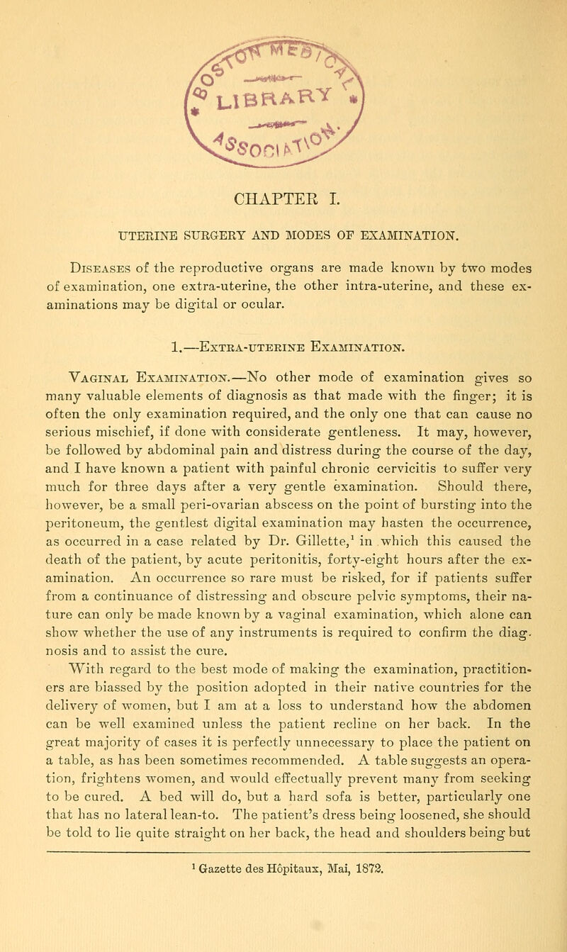 UTERINE SURGERY AND MODES OF EXAMINATION. Diseases of the reproductive organs are made known by two modes of examination, one extra-uterine, the other intra-uterine, and these ex- aminations may be digital or ocular. 1. ExTBA-UTERINE EXAMINATION. Vaginal Examination.—No other mode of examination gives so many valuable elements of diagnosis as that made with the finger; it is often the only examination required, and the only one that can cause no serious mischief, if done with considerate gentleness. It may, however, be followed by abdominal pain and distress during the course of the day, and I have known a patient with painful chronic cervicitis to suffer very much for three days after a very gentle examination. Should there, however, be a small peri-ovarian abscess on the point of bursting into the peritoneum, the gentlest digital examination may hasten the occurrence, as occurred in a case related by Dr. Gillette,1 in which this caused the death of the patient, by acute peritonitis, forty-eight hours after the ex- amination. An occurrence so rare must be risked, for if patients suffer from a continuance of distressing and obscure pelvic symptoms, their na- ture can only be made known by a vaginal examination, which alone can show whether the use of any instruments is required to confirm the diag. nosis and to assist the cure. With regard to the best mode of making the examination, practition- ers are biassed by the position adopted in their native countries for the delivery of women, but I am at a loss to understand how the abdomen can be well examined unless the patient recline on her back. In the great majority of cases it is perfectly unnecessary to place the patient on a table, as has been sometimes recommended. A table suggests an opera- tion, frightens women, and would effectually prevent many from seeking to be cured. A bed will do, but a hard sofa is better, particularly one that has no lateral lean-to. The patient's dress being loosened, she should be told to lie quite straight on her back, the head and shoulders being but 1 Gazette des Hopitaus, Mai, 1872.