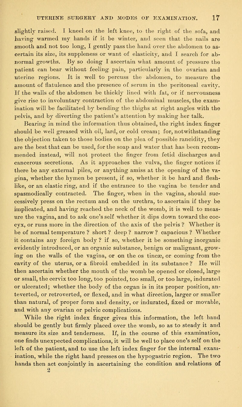 slightly raised. I kneel on the left knee, to the right of the sofa, and having warmed my hands if it be winter, and seen that the nails are smooth and not too long, I gently pass the hand over the abdomen to as- certain its size, its suppleness or want of elasticity, and I search for ab- normal growths. By so doing I ascertain what amount of pressure the patient can bear without feeling pain, particularly in the ovarian and uterine regions. It is well to percuss the abdomen, to measure the amount of flatulence and the presence of serum in the peritoneal cavity. If the walls of the abdomen be thickly lined with fat, or if nervousness give rise to involuntary contraction of the abdominal muscles, the exam- ination will be facilitated by bending the thighs at right angles with the pelvis, and by diverting the patient's attention by making her talk. Bearing in mind the information thus obtained, the right index finger should be well greased with oil, lard, or cold cream; for, notwithstanding the objection taken to those bodies on the plea of possible rancidity, they are the best that can be used, for the soap and water that has been recom- mended instead, will not protect the finger from fetid discharges and cancerous secretions. As it approaches the vulva, the finger notices if there be any external piles, or anything amiss at the opening of the va- gina, whether the hymen be present, if so, whether it be hard and flesh- like, or an elastic ring, and if the entrance to the vagina be tender and spasmodically contracted. The finger, when in the vagina, should suc- cessively press on the rectum and on the urethra, to ascertain if they be implicated, and having reached the neck of the womb, it is well to meas- ure the vagina, and to ask one's self whether it dips down toward the coc- cyx, or runs more in the direction of the axis of the pelvis ? Whether it be of normal temperature ? short ? deep ? narrow ? capacious ? Whether it contains any foreign body ? if so, whether it be something inorganic evidently introduced, or an organic substance, benign or malignant, grow- ing on the walls of the vagina, or on the os tincae, or coming from the cavity of the uterus, or a fibroid embedded in its substance ? He will then ascertain whether the mouth of the womb be opened or closed, large or small, the cervix too long, too pointed, too small, or too large, indurated or ulcerated; whether the body of the organ is in its proper position, an- teverted, or retroverted, or flexed, and in what direction, larger or smaller than natural, of proper form and density, or indurated, fixed or movable, and with any ovarian or pelvic complications. While the right index finger gives this information, the left hand should be gently but firmly placed over the womb, so as to steady it and measure its size and tenderness. If, in the course of this examination, one finds unexpected complications, it will be well to place one's self on the left of the patient, and to use the left index finger for the internal exam- ination, while the right hand presses on the hypogastric region. The two hands then act conjointly in ascertaining the condition and relations of