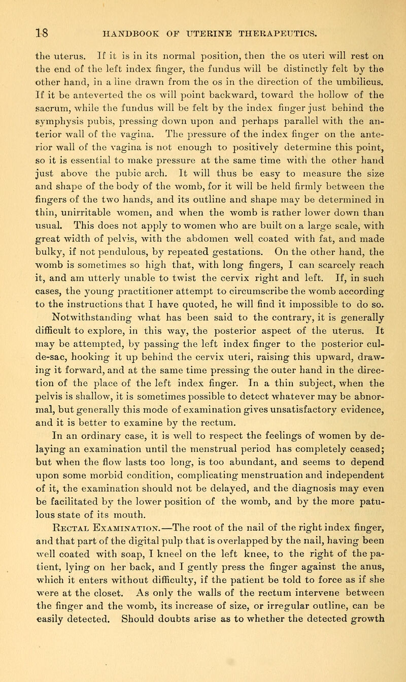 the uterus. If it is in its normal position, then the os uteri will rest on the end of the left index finger, the fundus will be distinctly felt by the other hand, in a line drawn from the os in the direction of the umbilicus. If it be anteverted the os will point backward, toward the hollow of the sacrum, while the fundus will be felt by the index finger just behind the symphysis pubis, pressing down upon and perhaps parallel with the an- terior wall of the vagina. The pressure of the index finger on the ante- rior wall of the vagina is not enough to positively determine this point, so it is essential to make pressure at the same time with the other hand just above the pubic arch. It will thus be easy to measure the size and shape of the body of the womb, for it will be held firmly between the fingers of the two hands, and its outline and shape may be determined in thin, unirritable women, and when the womb is rather lower down than usual. This does not apply to women who are built on a large scale, with great width of pelvis, with the abdomen well coated with fat, and made bulky, if not pendulous, by repeated gestations. On the other hand, the womb is sometimes so high that, with long fingers, I can scarcely reach it, and am utterly unable to twist the cervix right and left. If, in such cases, the young practitioner attempt to circumscribe the womb according to the instructions that I have quoted, he will find it impossible to do so. Notwithstanding what has been said to the contrary, it is generally difficult to explore, in this way, the posterior aspect of the uterus. It may be attempted, by passing the left index finger to the posterior cul- de-sac, hooking it up behind the cervix uteri, raising this upward, draw- ing it forward, and at the same time pressing the outer hand in the direc- tion of the place of the left index finger. In a thin subject, when the pelvis is shallow, it is sometimes possible to detect whatever may be abnor- mal, but generally this mode of examination gives unsatisfactory evidence, and it is better to examine by the rectum. In an ordinary case, it is well to respect the feelings of women by de- laying an examination until the menstrual period has completely ceased; but when the flow lasts too long, is too abundant, and seems to depend upon some morbid condition, complicating menstruation and independent of it, the examination should not be delayed, and the diagnosis may even be facilitated by the lower position of the womb, and by the more patu- lous state of its mouth. Rectal Examination.—The root of the nail of the right index finger, and that part of the digital pulp that is overlapped by the nail, having been well coated with soap, I kneel on the left knee, to the right of the pa- tient, lying on her back, and I gently press the finger against the anus, which it enters without difficulty, if the patient be told to force as if she were at the closet. As only the walls of the rectum intervene between the finger and the womb, its increase of size, or irregular outline, can be easily detected. Should doubts arise as to whether the detected growth