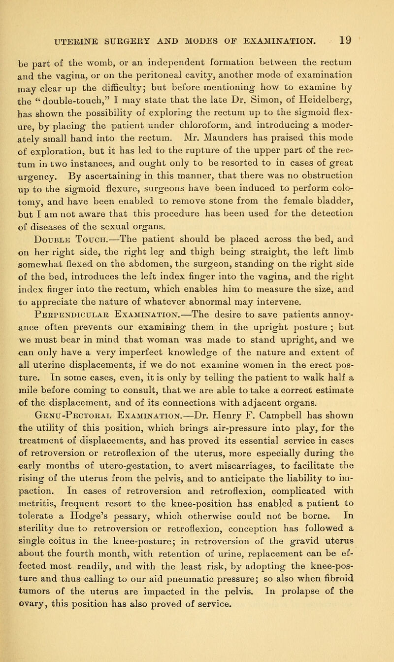 be part of the womb, or an independent formation between the rectum and the vagina, or on the peritoneal cavity, another mode of examination may clear up the difficulty; but before mentioning how to examine by the  double-touch, I may state that the late Dr. Simon, of Heidelberg, has shown the possibility of exploring the rectum up to the sigmoid flex- ure, by placing the patient under chloroform, and introducing a moder- ately small hand into the rectum. Mr. Maunders has praised this mode of exploration, but it has led to the rupture of the upper part of the rec- tum in two instances, and ought only to be resorted to in cases of great uro-ency. By ascertaining in this manner, that there was no obstruction up to the sigmoid flexure, surgeons have been induced to perform colo- tomy, and have been enabled to remove stone from the female bladder, but I am not aware that this procedure has been used for the detection of diseases of the sexual organs. Double Touch.—The patient should be placed across the bed, and on her right side, the right leg and thigh being straight, the left limb somewhat flexed on the abdomen, the surgeon, standing on the right side of the bed, introduces the left index finger into the vagina, and the right index finger into the rectum, which enables him to measure the size, and to appreciate the nature of whatever abnormal may intervene. Perpendicular Examination.—The desire to save patients annoy- ance often prevents our examining them in the upright posture ; but we must bear in mind that woman was made to stand upright, and we can only have a very imperfect knowledge of the nature and extent of all uterine displacements, if we do not examine women in the erect pos- ture. In some cases, even, it is only by telling the patient to walk half a mile before coming to consult, that we are able to take a correct estimate of the displacement, and of its connections with adjacent organs. Genu-Pectoral Examination.—Dr. Henry F. Campbell has shown the utility of this position, which brings air-pressure into play, for the treatment of displacements, and has proved its essential service in cases of retroversion or retroflexion of the uterus, more especially during the early months of utero-gestation, to avert miscarriages, to facilitate the rising of the uterus from the pelvis, and to anticipate the liability to im- paction. In cases of retroversion and retroflexion, complicated with metritis, frequent resort to the knee-position has enabled a patient to tolerate a Hodge's pessary, which otherwise could not be borne. In sterility due to retroversion or retroflexion, conception has followed a single coitus in the knee-posture; in retroversion of the gravid uterus about the fourth month, with retention of urine, replacement can be ef- fected most readily, and with the least risk, by adopting the knee-pos- ture and thus calling to our aid pneumatic pressure; so also when fibroid tumors of the uterus are impacted in the pelvis. In prolapse of the ovary, this position has also proved of service.