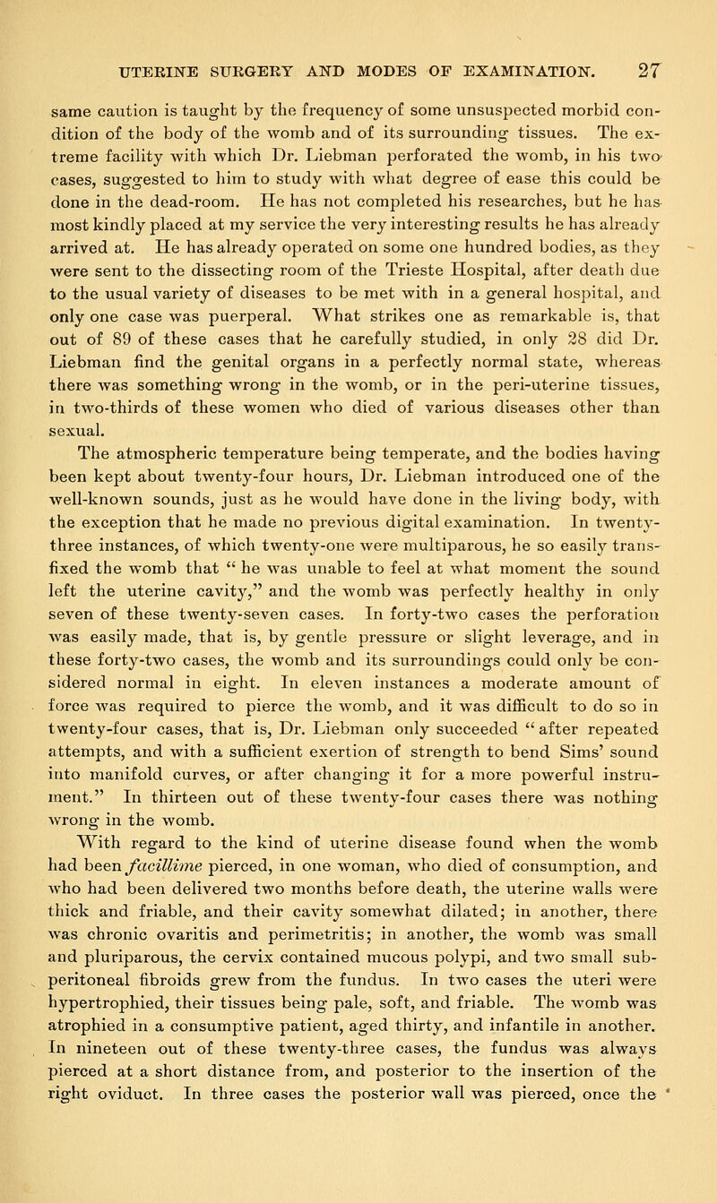 same caution is taught by the frequency of some unsuspected morbid con- dition of the body of the womb and of its surrounding tissues. The ex- treme facility with which Dr. Liebman perforated the womb, in his two' cases, suggested to him to study with what degree of ease this could be done in the dead-room. He has not completed his researches, but he has- most kindly placed at my service the very interesting results he has already arrived at. He has already operated on some one hundred bodies, as they were sent to the dissecting room of the Trieste Hospital, after death due to the usual variety of diseases to be met with in a general hospital, and only one case was puerperal. What strikes one as remarkable is, that out of 89 of these cases that he carefully studied, in only 28 did Dr. Liebman find the genital organs in a perfectly normal state, whereas there was something wrong in the womb, or in the peri-uterine tissues, in two-thirds of these women who died of various diseases other than sexual. The atmospheric temperature being temperate, and the bodies having been kept about twenty-four hours, Dr. Liebman introduced one of the well-known sounds, just as he would have done in the living body, with the exception that he made no previous digital examination. In twenty- three instances, of which twenty-one were multiparous, he so easily trans- fixed the womb that  he was unable to feel at what moment the sound left the uterine cavity, and the womb was perfectly health}7 in only seven of these twenty-seven cases. In forty-two cases the perforation was easily made, that is, by gentle pressure or slight leverage, and in these forty-two cases, the womb and its surroundings could only be con- sidered normal in eight. In eleven instances a moderate amount of force Avas required to pierce the womb, and it was difficult to do so in twenty-four cases, that is, Dr. Liebman only succeeded  after repeated attempts, and with a sufficient exertion of strength to bend Sims' sound into manifold curves, or after changing it for a more powerful instru- ment. In thirteen out of these twenty-four cases there was nothing wrong in the womb. With regard to the kind of uterine disease found when the womb had been facillime pierced, in one woman, who died of consumption, and who had been delivered two months before death, the uterine walls were thick and friable, and their cavity somewhat dilated; in another, there was chronic ovaritis and perimetritis; in another, the womb was small and pluriparous, the cervix contained mucous polypi, and two small sub- peritoneal fibroids grew from the fundus. In two cases the uteri were hypertrophied, their tissues being pale, soft, and friable. The womb was atrophied in a consumptive patient, aged thirty, and infantile in another. In nineteen out of these twenty-three cases, the fundus was always pierced at a short distance from, and posterior to the insertion of the right oviduct. In three cases the posterior wall was pierced, once the