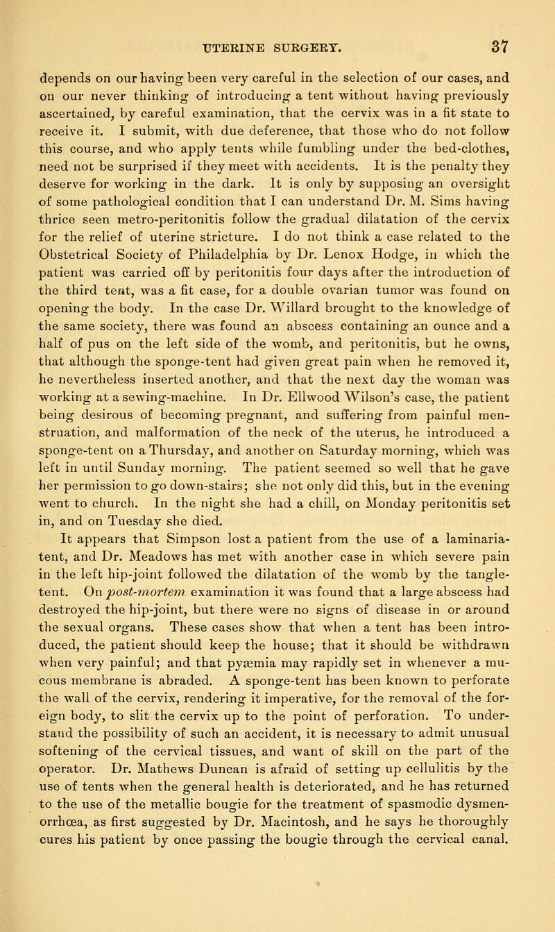 depends on our having been very careful in the selection of our cases, and on our never thinking of introducing a tent without having previously ascertained, by careful examination, that the cervix was in a fit state to receive it. I submit, with due deference, that those who do not follow this course, and who apply tents while fumbling under the bed-clothes, need not be surprised if they meet with accidents. It is the penalty they deserve for working in the dark. It is only by supposing an oversight of some pathological condition that I can understand Dr. M. Sims having thrice seen metro-peritonitis follow the gradual dilatation of the cervix for the relief of uterine stricture. I do not think a case related to the Obstetrical Society of Philadelphia by Dr. Lenox Hodge, in which the patient was carried off by peritonitis four days after the introduction of the third tent, was a fit case, for a double ovarian tumor was found on opening the body. In the case Dr. Willard brought to the knowledge of the same society, there was found an abscess containing an ounce and a half of pus on the left side of the womb, and peritonitis, but he owns, that although the sponge-tent had given great pain when he removed it, he nevertheless inserted another, and that the next day the woman was working at a sewing-machine. In Dr. Ellwood Wilson's case, the patient being desirous of becoming pregnant, and suffering from painful men- struation, and malformation of the neck of the uterus, he introduced a sponge-tent on a Thursday, and another on Saturday morning, which was left in until Sunday morning. The patient seemed so well that he gave her permission to go down-stairs; she not only did this, but in the evening went to church. In the night she had a chill, on Monday peritonitis set in, and on Tuesday she died. It appears that Simpson lost a patient from the use of a laminaria- tent, and Dr. Meadows has met with another case in which severe pain in the left hip-joint followed the dilatation of the womb by the tangle- tent. On post-mortem examination it was found that a large abscess had destroyed the hip-joint, but there were no signs of disease in or around the sexual organs. These cases show that when a tent has been intro- duced, the patient should keep the house; that it should be withdrawn when very painful; and that pyaemia may rapidly set in whenever a mu- cous membrane is abraded. A sponge-tent has been known to perforate the wall of the cervix, rendering it imperative, for the removal of the for- eign body, to slit the cervix up to the point of perforation. To under- stand the possibility of such an accident, it is necessary to admit unusual softening of the cervical tissues, and want of skill on the part of the operator. Dr. Mathews Duncan is afraid of setting up cellulitis by the use of tents when the general health is deteriorated, and he has returned to the use of the metallic bougie for the treatment of spasmodic dysmen- orrhcea, as first suggested by Dr. Macintosh, and he says he thoroughly cures his patient by once passing the bougie through the cervical canal.