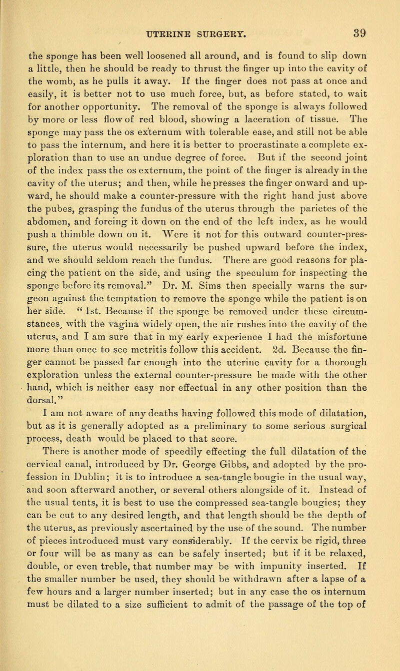 the sponge has been well loosened all around, and is found to slip down a little, then he should be ready to thrust the finger up into the cavity of the womb, as he pulls it away. If the finger does not pass at once and easily, it is better not to use much force, but, as before stated, to wait for another opportunity. The removal of the sponge is always followed by more or less flow of red blood, showing a laceration of tissue. The sponge may pass the os externum with tolerable ease, and still not be able to pass the internum, and here it is better to procrastinate a complete ex- ploration than to use an undue degree of force. But if the second joint of the index pass the os externum, the point of the finger is already in the cavity of the uterus; and then, while he presses the finger onward and up- ward, he should make a counter-pressure with the right hand just above the pubes, grasping the fundus of the uterus through the parietes of the abdomen, and forcing it down on the end of the left index, as he would push a thimble down on it. Were it not for this outward counter-pres- sure, the uterus would necessarily be pushed upward before the index, and we should seldom reach the fundus. There are good reasons for pla- cing the patient on the side, and using the speculum for inspecting the sponge before its removal. Dr. M. Sims then specially warns the sur- geon against the temptation to remove the sponge while the patient is on her side.  1st. Because if the sponge be removed under these circum- stances, with the vagina widely open, the air rushes into the cavity of the uterus, and I am sure that in my early experience I had the misfortune more than once to see metritis follow this accident. 2d. Because the fin- ger cannot be passed far enough into the uterine cavity for a thorough exploration unless the external counter-pressure be made with the other hand, which is neither easy nor effectual in any other position than the dorsal. I am not aware of any deaths having followed this mode of dilatation, but as it is generally adopted as a preliminary to some serious surgical process, death would be placed to that score. There is another mode of speedily effecting the full dilatation of the cervical canal, introduced by Dr. George Gibbs, and adopted by the pro- fession in Dublin; it is to introduce a sea-tangle bougie in the usual way, and soon afterward another, or several others alongside of it. Instead of the usual tents, it is best to use the compressed sea-tangle bougies; they can be cut to any desired length, and that length should be the depth of the uterus, as previously ascertained by the use of the sound. The number of pieces introduced must vary considerably. If the cervix be rigid, three or four will be as many as can be safely inserted; but if it be relaxed, double, or even treble, that number may be with impunity inserted. If the smaller number be used, they should be withdrawn after a lapse of a few hours and a larger number inserted; but in any case the os internum must be dilated to a size sufficient to admit of the passage of the top of