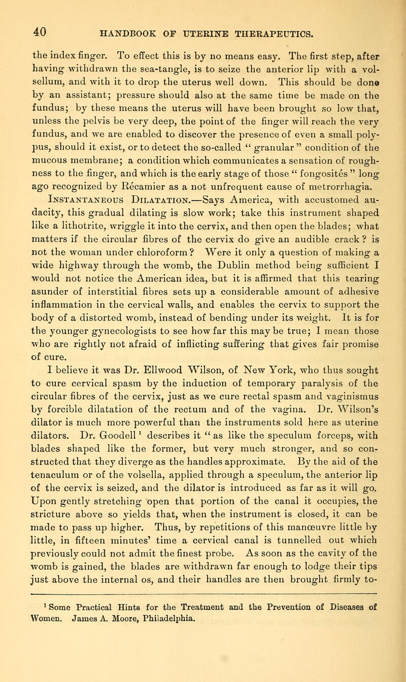 the index finger. To effect this is by no means easy. The first step, after having withdrawn the sea-tangle, is to seize the anterior lip with a vol- sellum, and with it to drop the uterus well down. This should be don© by an assistant; pressure should also at the same time be made on the fundus; by these means the uterus will have been brought so low that, unless the pelvis be very deep, the point of the finger will reach the very fundus, and we are enabled to discover the presence of even a small poly- pus, should it exist, or to detect the so-called  granular  condition of the mucous membrane; a condition which communicates a sensation of rough- ness to the finger, and which is the early stage of those  fongosites  long ago recognized by Recamier as a not unfrequent cause of metrorrhagia. Instantaneous Dilatation.—Says America, with accustomed au- dacity, this gradual dilating is slow work; take this instrument shaped like a lithotrite, wriggle it into the cervix, and then open the blades; what matters if the circular fibres of the cervix do give an audible crack ? is not the woman under chloroform ? Were it only a question of making a wide highway through the womb, the Dublin method being sufficient I would not notice the American idea, but it is affirmed that this tearing asunder of interstitial fibres sets up a considerable amount of adhesive inflammation in the cervical walls, and enables the cervix to support the body of a distorted womb, instead of bending under its weight. It is for the younger gynecologists to see how far this maybe true; I mean those who are rightly not afraid of inflicting suffering that gives fair promise of cure. I believe it was Dr. Ellwood Wilson, of New York, who thus sought to cure cervical spasm by the induction of temporary paralysis of the circular fibres of the cervix, just as we cure rectal spasm and vaginismus by forcible dilatation of the rectum and of the vagina. Dr. Wilson's dilator is much more powerful than the instruments sold here as uterine dilators. Dr. Goodell' describes it  as like the speculum forceps, with blades shaped like the former, but very much stronger, and so con- structed that they diverge as the handles approximate. By the aid of the tenaculum or of the volsella, applied through a speculum, the anterior lip of the cervix is seized, and the dilator is introduced as far as it will go. Upon gently stretching open that portion of the canal it occupies, the stricture above so yields that, when the instrument is closed, it can be made to pass up higher. Thus, by repetitions of this manoeuvre little by little, in fifteen minutes' time a cervical canal is tunnelled out which previously could not admit the finest probe. As soon as the cavity of the womb is gained, the blades are withdrawn far enough to lodge their tips just above the internal os, and their handles are then brought firmly to- 1 Some Practical Hints for the Treatment and the Prevention of Diseases of Women. James A. Moore, Philadelphia.