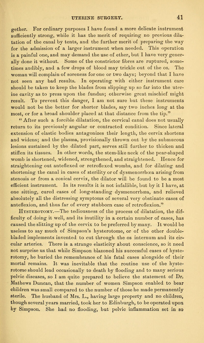 gether. For ordinary purposes I have found a more delicate instrument sufficiently strong, while it has the merit of requiring no previous dila- tation of the canal by tents, and the further merit of preparing the way for the admission of a larger instrument when needed. This operation is a painful one, and may demand the use of ether, but I have very gener- ally done it without. Some of the constrictor fibres are ruptured, some- times audibly, and a few drops of blood may trickle out of the os. The woman will complain of soreness for one or two days; beyond that I have not seen any bad results. In operating with either instrument care should be taken to keep the blades from slipping up so far into the uter- ine cavity as to press upon the fundus; otherwise great mischief might result. To prevent this danger, I am not sure but these instruments would not be the better for shorter blades, say two inches long at the most, or for a broad shoulder placed at that distance from the tip.  After such a forcible dilatation, the cervical canal does not usually return to its previously angular or contracted condition. Since lateral extension of elastic bodies antagonizes their length, the cervix shortens and widens; and the plasma, provisionally thrown out by the submucous lesions sustained by the dilated part, serves still further to thicken and stiffen its tissues. In other words, the stem-like neck of the pear-shaped womb is shortened, widened, strengthened, and straightened. Hence for straightening out anteflexed or retroflexed wombs, and for dilating and shortening the canal in cases of sterility or of dysmenorrhoea arising from stenosis or from a conical cervix, the dilator will be found to be a most efficient instrument. In its results it is not infallible, but by it I have, at one sitting, cured cases of long-standing dysmenorrhoea, and relieved absolutely all the distressing symptoms of several very obstinate cases of anteflexion, and thus far of every stubborn case of retroflexion. Hysterotomy.—The tediousness of the process of dilatation, the dif- ficulty of doing it well, and its inutility in a certain number of cases, has caused the slitting up of the cervix to be preferred by many. It would be useless to say much of Simpson's hysterotome, or of the other double- bladed implements invented to cut through the os internum and its cir- cular arteries. There is a strange elasticity about conscience, so it need not surprise us that while Simpson blazoned his successful cases of hyste- rotomy, he buried the remembrance of his fatal cases alongside of their mortal remains. It was inevitable that the routine use of the hyste- rotome should lead occasionally to death by flooding and to many serious pelvic diseases, so I am quite prepared to believe the statement of Dr. Mathews Duncan, that the number of women Simpson enabled to bear children was small compared to the number of those he made permanently sterile. The husband of Mrs. L., having large property and no children, though several years married, took her to Edinburgh, to be operated upon by Simpson. She had no flooding, but pelvic inflammation set in so