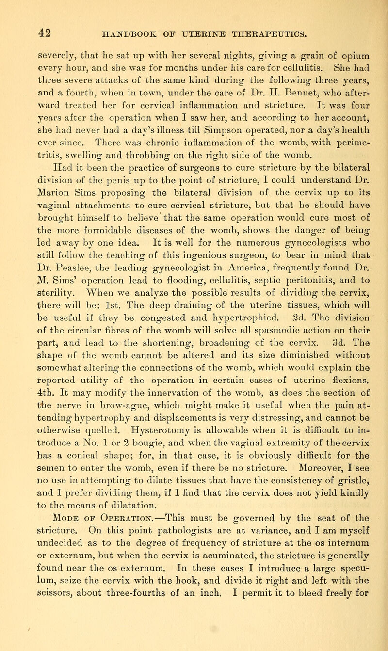 severely, that he sat up with her several nights, giving a grain of opium every hour, and she was for months under his care for cellulitis. She had three severe attacks of the same kind during the following three years, and a fourth, when in town, under the care of Dr. II. Bennet, who after- ward treated her for cervical inflammation and stricture. It was four years after the operation when I saw her, and according to her account, she had never had a day's illness till Simpson operated, nor a day's health ever since. There was chronic inflammation of the womb, with perime- tritis, swelling and throbbing: on the rio;ht side of the womb. Had it been the practice of surgeons to cure stricture by the bilateral division of the penis up to the point of stricture, I could understand Dr. Marion Sims proposing the bilateral division of the cervix up to its vaginal attachments to cure cervical stricture, but that he should have brought himself to believe that the same operation would cure most of the more formidable diseases of the womb, shows the danger of being led away by one idea. It is well for the numerous gynecologists who still follow the teaching of this ingenious surgeon, to bear in mind that Dr. Peaslee, the leading gynecologist in America, frequently found Dr. M. Sims' operation lead to flooding, cellulitis, septic peritonitis, and to sterility. When we analyze the possible results of dividing the cervix, there will be: 1st. The deep draining of the uterine tissues, which will be useful if they be congested and hypertrophied. 2d. The division of the circular fibres of the womb will solve all spasmodic action on their part, and lead to the shortening, broadening of the cervix. 3d. The shape of the womb cannot be altered and its size diminished without somewhat altering the connections of the womb, which would explain the reported utility of the operation in certain cases of uterine flexions. 4th. It may modify the innervation of the womb, as does the section of the nerve in brow-ague, which might make it useful when the pain at- tending hypertrophy and displacements is very distressing, and cannot be otherwise quelled. Hysterotomy is allowable when it is difficult to in- troduce a No. 1 or 2 bougie, and when the vaginal extremity of the cervix has a conical shape; for, in that case, it is obviously difficult for the semen to enter the womb, even if there be no stricture. Moreover, I see no use in attempting to dilate tissues that have the consistency of gristle, and I prefer dividing them, if I find that the cervix does not yield kindly to the means of dilatation. Mode of Operation.—This must be governed by the seat of the stricture. On this point pathologists are at variance, and I am myself undecided as to the degree of frequency of stricture at the os internum or externum, but when the cervix is acuminated, the stricture is generally found near the os externum. In these cases I introduce a large specu- lum, seize the cervix with the hook, and divide it right and left with the scissors, about three-fourths of an inch. I permit it to bleed freely for