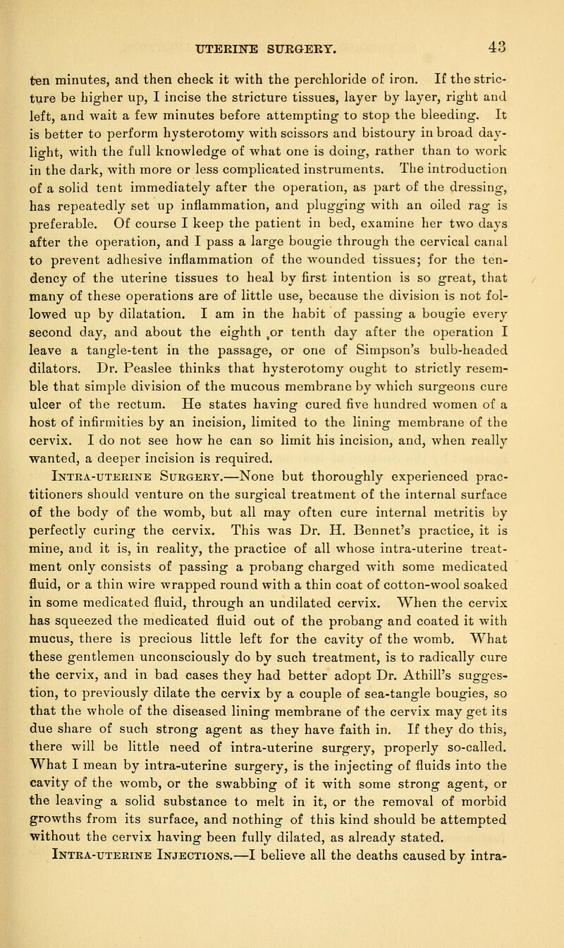 ten minutes, and then check it with the perchloride of iron. If the stric- ture be higher up, I incise the stricture tissues, layer by layer, right and left, and wait a few minutes before attempting to stop the bleeding. It is better to perform hysterotomy with scissors and bistoury in broad day- light, with the full knowledge of what one is doing, rather than to work in the dark, with more or less complicated instruments. The introduction of a solid tent immediately after the operation, as part of the dressing, has repeatedly set up inflammation, and plugging with an oiled rag is preferable. Of course I keep the patient in bed, examine her two days after the operation, and I pass a large bougie through the cervical canal to prevent adhesive inflammation of the wounded tissues; for the ten- dency of the uterine tissues to heal by first intention is so great, that many of these operations are of little use, because the division is not fol- lowed up by dilatation. I am in the habit of passing a bougie every second day, and about the eighth ,or tenth day after the operation I leave a tangle-tent in the passage, or one of Simpson's bulb-headed dilators. Dr. Peaslee thinks that hysterotomy ought to strictly resem- ble that simple division of the mucous membrane by which surgeons cure ulcer of the rectum. He states having cured five hundred women of a host of infirmities by an incision, limited to the lining membrane of the cervix. I do not see how he can so limit his incision, and, when really wanted, a deeper incision is required. Intra-uterine Surgert.—None but thoroughly experienced prac- titioners should venture on the surgical treatment of the internal surface of the body of the womb, but all may often cure internal metritis by perfectly curing the cervix. This was Dr. H. Bennet's practice, it is mine, and it is, in reality, the practice of all whose intra-uterine treat- ment only consists of passing a probang charged with some medicated fluid, or a thin wire wrapped round with a thin coat of cotton-wool soaked in some medicated fluid, through an undilated cervix. When the cervix has squeezed the medicated fluid out of the probang and coated it with mucus, there is precious little left for the cavity of the womb. What these gentlemen unconsciously do by such treatment, is to radically cure the cervix, and in bad cases they had better adopt Dr. Athill's sugges- tion, to previously dilate the cervix by a couple of sea-tangle bougies, so that the whole of the diseased lining membrane of the cervix may get its due share of such strong agent as they have faith in. If they do this, there will be little need of intra-uterine surgery, properly so-called. What I mean by intra-uterine surgery, is the injecting of fluids into the cavity of the womb, or the swabbing of it with some strong agent, or the leaving a solid substance to melt in it, or the removal of morbid growths from its surface, and nothing of this kind should be attempted without the cervix having been fully dilated, as already stated. Intra-uterine Injections.—I believe all the deaths caused by intra-