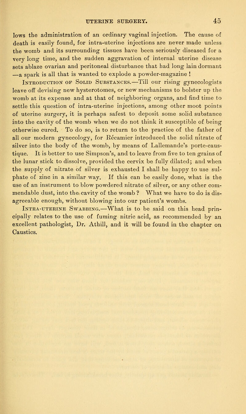 lows the administration of an ordinary vaginal injection. The cause of death is easily found, for intra-uterine injections are never made unless the womb and its surrounding tissues have been seriously diseased for a very long time, and the sudden aggravation of internal uterine disease sets ablaze ovarian and peritoneal disturbance that had long lain dormant —a spark is all that is wanted to explode a powder-magazine ! Introduction of Solid Substances.—Till our rising gynecologists leave off devising new hysterotomes, or new mechanisms to bolster up the womb at its expense and at that of neighboring organs, and find time to settle this question of intra-uterine injections, among other moot points of uterine surgery, it is perhaps safest to deposit some solid substance into the cavity of the womb when we do not think it susceptible of being otherwise cured. To do so, is to return to the practice of the father of all our modern gynecology, for Recamier introduced the solid nitrate of silver into the body of the womb, by means of Lallemande's porte-caus- tique. It is better to use Simpson's, and to leave from five to ten grains of the lunar stick to dissolve, provided the cervix be fully dilated; and when the supply of nitrate of silver is exhausted I shall be happy to use sul- phate of zinc in a similar way. If this can be easily done, what is the use of an instrument to blow powdered nitrate of silver, or any other com- mendable dust, into the cavity of the womb ? What we have to do is dis- agreeable enough, without blowing into our patient's wombs. Intra-uterine Swabbing.—What is to be said on this head prin- cipally relates to the use of fuming nitric acid, as recommended by an excellent pathologist, Dr. Athill, and it will be found in the chapter on Caustics.