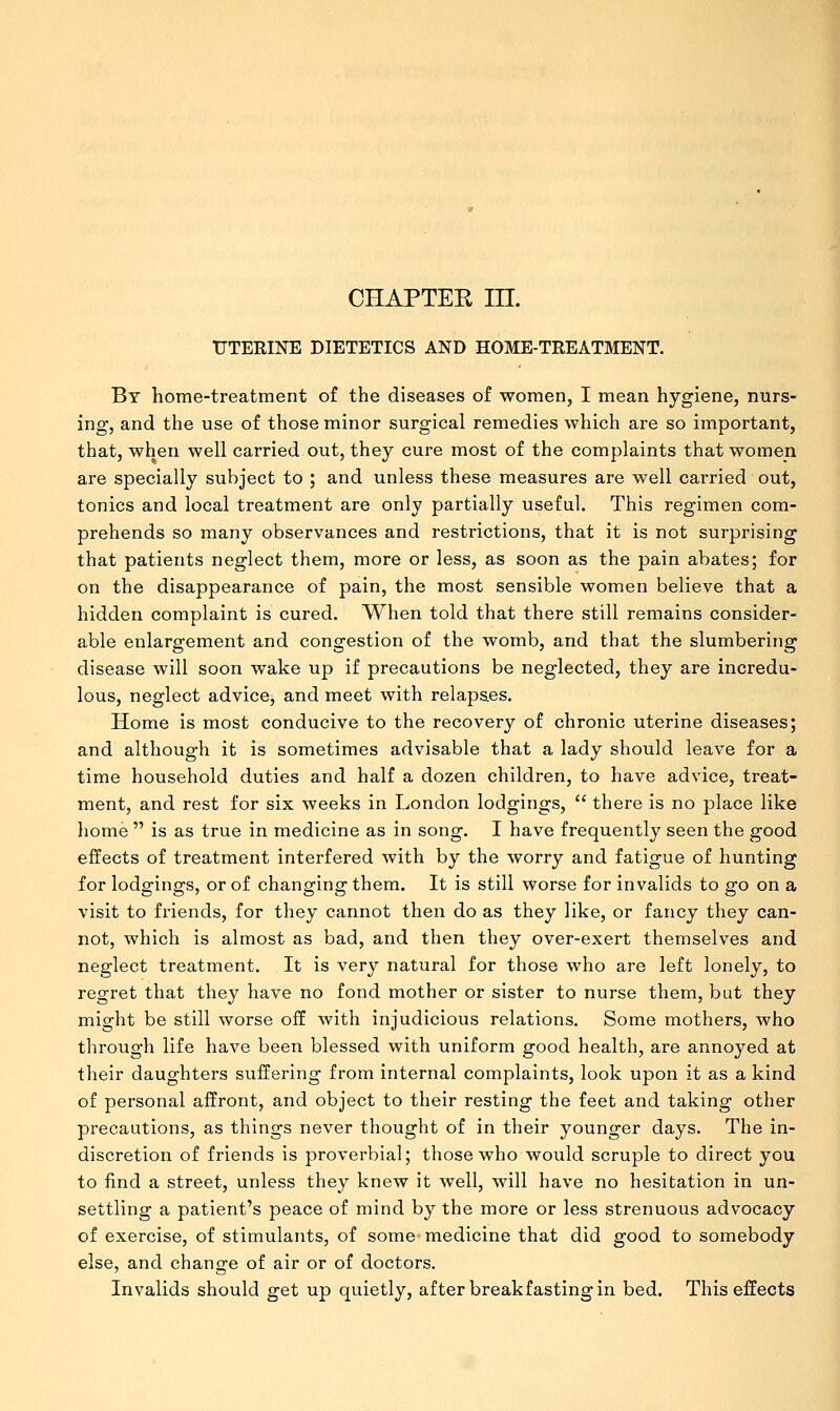 CHAPTER in. UTERINE DIETETICS AND HOME-TREATMENT. By home-treatment of the diseases of women, I mean hygiene, nurs- ing, and the use of those minor surgical remedies which are so important, that, when well carried out, they cure most of the complaints that women are specially subject to ; and unless these measures are well carried out, tonics and local treatment are only partially useful. This regimen com- prehends so many observances and restrictions, that it is not surprising that patients neglect them, more or less, as soon as the pain abates; for on the disappearance of pain, the most sensible women believe that a hidden complaint is cured. When told that there still remains consider- able enlargement and congestion of the womb, and that the slumbering disease will soon wake up if precautions be neglected, they are incredu- lous, neglect advice, and meet with relaps.es. Home is most conducive to the recovery of chronic uterine diseases; and although it is sometimes advisable that a lady should leave for a time household duties and half a dozen children, to have advice, treat- ment, and rest for six weeks in London lodgings,  there is no place like home  is as true in medicine as in song. I have frequently seen the good effects of treatment interfered with by the worry and fatigue of hunting for lodgings, or of changing them. It is still worse for invalids to go on a visit to friends, for they cannot then do as they like, or fancy they can- not, which is almost as bad, and then they over-exert themselves and neglect treatment. It is very natural for those who are left lonely, to regret that they have no fond mother or sister to nurse them, but they might be still worse off with injudicious relations. Some mothers, who through life have been blessed with uniform good health, are annoyed at their daughters suffering from internal complaints, look upon it as a kind of personal affront, and object to their resting the feet and taking other precautions, as things never thought of in their younger days. The in- discretion of friends is proverbial; those who would scruple to direct you to find a street, unless they knew it well, will have no hesitation in un- settling a patient's peace of mind by the more or less strenuous advocacy of exercise, of stimulants, of some medicine that did good to somebody else, and change of air or of doctors. Invalids should get up quietly, after breakfasting in bed. This effects