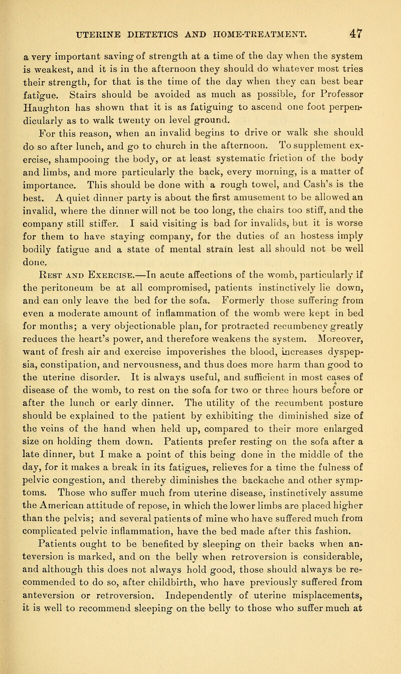 a very important saving of strength at a time of the day when the system is weakest, and it is in the afternoon they should do whatever most tries their strength, for that is the time of the day when they can best bear fatigue. Stairs should be avoided as much as possible, for Professor Haughton has shown that it is as fatiguing to ascend one foot perpen- dicularly as to walk twenty on level ground. For this reason, when an invalid begins to drive or walk she should do so after lunch, and go to church in the afternoon. To supplement ex- ercise, shampooing the body, or at least systematic friction of the body and limbs, and more particularly the back, every morning, is a matter of importance. This should be done with a rough towel, and Cash's is the best. A quiet dinner party is about the first amusement to be allowed an invalid, where the dinner will not be too long, the chairs too stiff, and the company still stiffer. I said visiting is bad for invalids, but it is worse for them to have staying company, for the duties of an hostess imply bodily fatigue and a state of mental strain lest all should not be well done. Rest aistd Exercise.—In acute affections of the womb, particularly if the peritoneum be at all compromised, patients instinctively lie down, and can only leave the bed for the sofa. Formerly those suffering from even a moderate amount of inflammation of the womb were kept in bed for months; a very objectionable plan, for protracted recumbency greatly reduces the heart's power, and therefore weakens the system. Moreover, want of fresh air and exercise impoverishes the blood, increases dyspep- sia, constipation, and nervousness, and thus does more harm than good to the uterine disorder. It is always useful, and sufficient in most cases of disease of the womb, to rest on the sofa for two or three hours before or after the lunch or early dinner. The utility of the recumbent posture should be explained to the patient by exhibiting the diminished size of the veins of the hand when held up, compared to their more enlarged size on holding them down. Patients prefer resting on the sofa after a late dinner, but I make a point of this being done in the middle of the day, for it makes a break in its fatigues, relieves for a time the fulness of pelvic congestion, and thereby diminishes the backache and other symp- toms. Those who suffer much from uterine disease, instinctively assume the American attitude of repose, in which the lower limbs are placed higher than the pelvis; and several patients of mine who have suffered much from complicated pelvic inflammation, have the bed made after this fashion. Patients ought to be benefited by sleeping on their backs when an- teversion is marked, and on the belly when retroversion is considerable, and although this does not always hold good, those should always be re- commended to do so, after childbirth, who have previously suffered from anteversion or retroversion. Independently of uterine misplacements, it is well to recommend sleeping on the belly to those who suffer much at