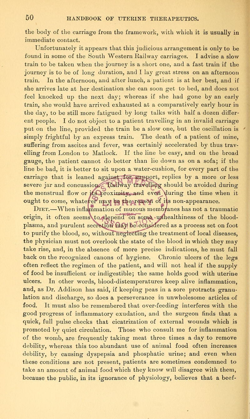 the body of the carriage from the framework, with which it is usually in immediate contact. Unfortunately it appears that this judicious arrangement is only to be found in some of the South Western Railway carriages. I advise a slow train to be taken when the journey is a short one, and a fast train if the journey is to be of long duration, and I lay great stress on an afternoon train. In the afternoon, and after lunch, a patient is at her best, and if she arrives late at her destination she can soon get to bed, and does not feel knocked up the next day; whereas if she had gone by an early train, she would have arrived exhausted at a comparatively early hour in the day, to be still more fatigued by long talks with half a dozen differ- ent people. I do not object to a patient travelling in an invalid carriage put on the line, provided the train be a slow one, but the oscillation is simply frightful by an express train. The death of a patient of mine, suffering from ascites and fever, was certainly accelerated by thus trav- elling from London to Matlock. If the line be easy, and on the broad gauge, the patient cannot do better than lie down as on a sofa; if the line be bad, it is better to sit upon a water-cushion, for every part of the carriage that is leaned against for. support, replies by a more or less severe jar and concussion. Railway travelling should be avoided during the menstrual flow or icsC^roxH]Q*fc$%„&n.d eve*!'^during the time when it ought to come, whatever niayr tea f^^f^^f* °V|S non-appearance. Diet.—When infhinmation of mucous membranes has not a traumatic origin, it often seemsN^q^d^pena 'on some ujdiealthiness of the blood- plasma, and purulent secretion may be considered as a process set on foot to purify the blood, so, withouTneglecfing the treatment of local diseases, the physician must not overlook the state of the blood in which they may take rise, and, in the absence of more precise indications, he must fall back on the recognized canons of hygiene. Chronic ulcers of the legs often reflect the regimen of the patient, and will not heal if the supply of food be insufficient or indigestible; the same holds good with uterine ulcers. In other words, blood-distemperatures keep alive inflammation, and, as Dr. Addison has said, if keeping peas in a sore protracts granu- lation and discharge, so does a perseverance in unwholesome articles of food. It must also be remembered that over-feeding interferes with the good progress of inflammatory exudation, and the surgeon finds that a quick, full pulse checks that cicatrization of external wounds which is promoted by quiet circulation. Those who consult me for inflammation of the womb, are frequently taking meat three times a day to remove debility, whereas this too abundant use of animal food often increases debility, by causing dyspepsia and phosphatic urine; and even when these conditions are not present, patients are sometimes condemned to take an amount of animal food which they know will disagree with them, because the public, in its ignorance of physiology, believes that a beef-