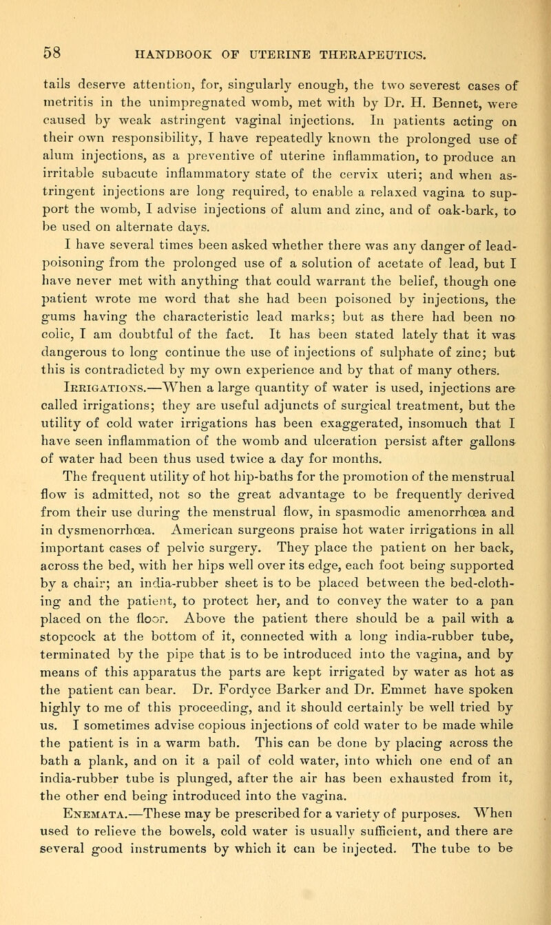 tails deserve attention, for, singularly enough, the two severest eases of metritis in the unimpregnated womb, met with by Dr. H. Bennet, were caused by weak astringent vaginal injections. In patients actino- on their own responsibility, I have repeatedly known the prolonged use of alum injections, as a preventive of uterine inflammation, to produce an irritable subacute inflammatory state of the cervix uteri; and when as- tringent injections are long required, to enable a relaxed vagina to sup- port the womb, I advise injections of alum and zinc, and of oak-bark, to be used on alternate days. I have several times been asked whether there was any danger of lead- poisoning from the prolonged use of a solution of acetate of lead, but I have never met with anything that could warrant the belief, though one patient wrote me word that she had been poisoned by injections, the gums having the characteristic lead marks; but as there had been no colic, I am doubtful of the fact. It has been stated lately that it was dangerous to long continue the use of injections of sulphate of zinc; but this is contradicted by my own experience and by that of many others. Irrigations.—When a large quantity of water is used, injections are called irrigations; they are useful adjuncts of surgical treatment, but the utility of cold water irrigations has been exaggerated, insomuch that I have seen inflammation of the womb and ulceration persist after gallons of water had been thus used twice a day for months. The frequent utility of hot hip-baths for the promotion of the menstrual flow is admitted, not so the great advantage to be frequently derived from their use during the menstrual flow, in spasmodic amenorrhoea and in dysmenorrhoea. American surgeons praise hot water irrigations in all important cases of pelvic surgery. They place the patient on her back, across the bed, with her hips well over its edge, each foot being supported by a chair; an india-rubber sheet is to be placed between the bed-cloth- ing and the patient, to protect her, and to convey the water to a pan placed on the floor. Above the patient there should be a pail with a stopcock at the bottom of it, connected with a long india-rubber tube, terminated by the pipe that is to be introduced into the vagina, and by means of this apparatus the parts are kept irrigated by water as hot as the patient can bear. Dr. Fordyce Barker and Dr. Emmet have spoken highly to me of this proceeding, and it should certainly be well tried by us. I sometimes advise copious injections of cold water to be made while the patient is in a warm bath. This can be done by placing across the bath a plank, and on it a pail of cold water, into which one end of an india-rubber tube is plunged, after the air has been exhausted from it, the other end being introduced into the vagina. Enemata.—These may be prescribed for a variety of purposes. When used to relieve the bowels, cold water is usually sufficient, and there are several good instruments by which it can be injected. The tube to be