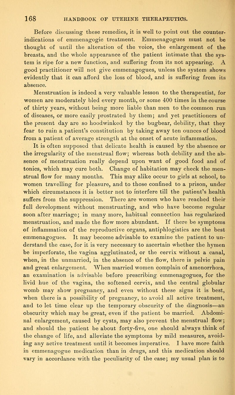 Before discussing these remedies, it is well to point out the counter- indications of emmenagogic treatment. Emmenagogues must not be thought of until the alteration of the voice, the enlargement of the breasts, and the whole appearance of the patient intimate that the sys- tem is ripe for a new function, and suffering from its not appearing. A good practitioner will not give emmenagogues, unless the system shows evidently that it can afford the loss of blood, and is suffering from its absence. Menstruation is indeed a very valuable lesson to the therapeutist, for women are moderately bled every month, or some 400 times in the course of thirty years, without being more liable than men to the common run of diseases, or more easily prostrated by them; and yet practitioners of the present day are so hoodwinked by the bugbear, debility, that they fear to ruin a patient's constitution by taking away ten ounces of blood from a patient of average strength at the onset of acute inflammation. It is often supposed that delicate health is caused by the absence or the irregularity of the menstrual flow; whereas both debility and the ab- sence of menstruation really depend upon want of good food and of tonics, which may cure both. Change of habitation may check the men- strual flow for many months. This may alike occur to girls at school, to women travelling for pleasure, and to those confined to a prison, under which circumstances it is better not to interfere till the patient's health suffers from the suppression. There are women who have reached their full development without menstruating, and who have become regular soon after marriage; in many more, habitual connection has regularized menstruation, and made the flow more abundant. If there be symptoms of inflammation of the reproductive organs, antiphlogistics are the best emmenagogues. It may become advisable to examine the patient to un- derstand the case, for it is very necessary to ascertain whether the hymen be imperforate, the vagina agglutinated, or the cervix without a canal, when, in the unmarried, in the absence of the flow, there is pelvic pain and great enlargement. When married women complain of amenorrhcea, an examination is advisable before prescribing emmenagogues, for the livid hue of the vagina, the softened cervix, and the central globular womb may show pregnancy, and even without these signs it is best, when there is a possibility of pregnancy, to avoid all active treatment, and to let time clear up the temporary obscurity of the diagnosis—an obscurity which may be great, even if the patient be married. Abdomi- nal enlargement, caused by cysts, may also prevent the menstrual flow; and should the patient be about forty-five, one should always think of the change of life, and alleviate the symptoms by mild measures, avoid- ing any active treatment until it becomes imperative. I have more faith in emmenagogue medication than in drugs, and this medication should vary in accordance with the peculiarity of the case; my usual plan is to
