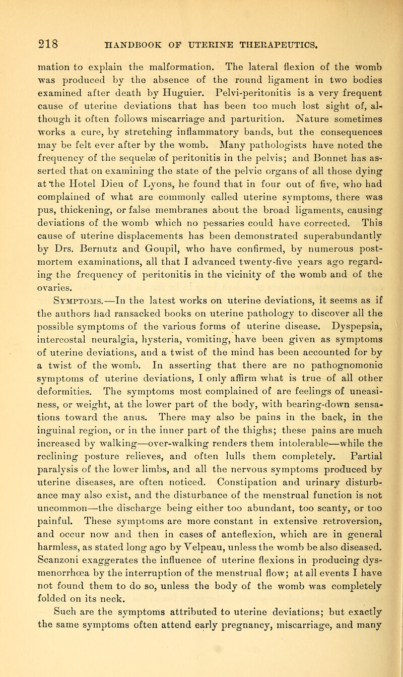 mation to explain the malformation. The lateral flexion of the womb was produced by the absence of the round ligament in two bodies examined after death by Huguier. Pelvi-peritonitis is a very frequent cause of uterine deviations that has been too much lost sight of, al- though it often follows miscarriage and parturition. Nature sometimes works a cure, by stretching inflammatory bands, but the consequences may be felt ever after by the womb. Many pathologists have noted the frequency of the sequelas of peritonitis in the pelvis; and Bonnet has as- serted that on examining the state of the pelvic organs of all those dying at the Hotel Dieu of Lyons, he found that in four out of five, who had complained of what are commonly called uterine symptoms, there was pus, thickening, or false membranes about the broad ligaments, causing deviations of the womb which no pessaries could have corrected. This cause of uterine displacements has been demonstrated superabundantly by Drs. Bernutz and Goupil, who have confirmed, by numerous post- mortem examinations, all that I advanced twenty-five years ago regard- ing the frequency of peritonitis in the vicinity of the womb and of the ovaries. Symptoms.—In the latest works on uterine deviations, it seems as if the authors had ransacked books on uterine pathology to discover all the possible symptoms of the various forms of uterine disease. Dyspepsia, intercostal neuralgia, hysteria, vomiting, have been given as symptoms of uterine deviations, and a twist of the mind has been accounted for by a twist of the womb. In asserting that there are no pathognomonic symptoms of uterine deviations, I only affirm what is true of all other deformities. The symptoms most complained of are feelings of uneasi- ness, or weight, at the lower part of the body, with bearing-down sensa- tions toward the anus. There may also be pains in the back, in the inguinal region, or in the inner part of the thighs; these pains are much increased by walking—over-walking renders them intolerable—while the reclining posture relieves, and often lulls them completely. Partial paralysis of the lower limbs, and all the nervous symptoms produced by uterine diseases, are often noticed. Constipation and urinary disturb- ance may also exist, and the disturbance of the menstrual function is not uncommon—the discharge being either too abundant, too scanty, or too painful. These symptoms are more constant in extensive retroversion, and occur now and then in cases of anteflexion, which are in general harmless, as stated long ago by Velpeau, unless the womb be also diseased. Scanzoni exaggerates the influence of uterine flexions in producing dys- menorrhea by the interruption of the menstrual flow; at all events I have not found them to do so, unless the body of the womb was completely folded on its neck. Such are the symptoms attributed to uterine deviations; but exactly the same symptoms often attend early pregnancy, miscarriage, and many