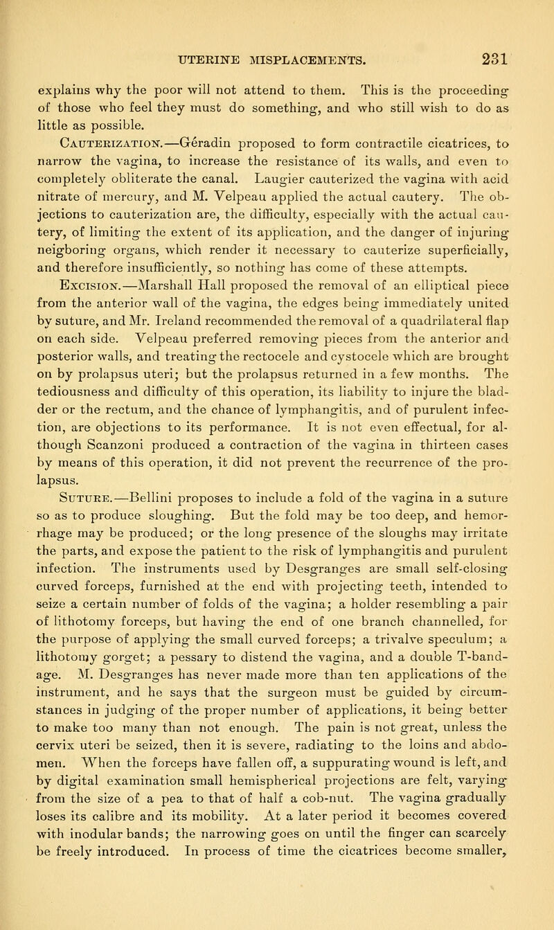 explains why the poor will not attend to them. This is the proceeding' of those who feel they must do something1, and who still wish to do as little as possible. Cauterization.—Geradin proposed to form contractile cicatrices, to narrow the vagina, to increase the resistance of its walls, and even to completely obliterate the canal. Laugier cauterized the vagina with acid nitrate of mercury, and M. Velpeau applied the actual cautery. The ob- jections to cauterization are, the difficulty, especially with the actual cau- tery, of limiting the extent of its application, and the danger of injuring neigboring organs, which render it necessary to cauterize superficially, and therefore insufficiently, so nothing has come of these attempts. Excision.—Marshall Hall proposed the removal of an elliptical piece from the anterior wall of the vagina, the edges being immediately united by suture, and Mr. Ireland recommended the removal of a quadrilateral flap on each side. Velpeau preferred removing pieces from the anterior and posterior walls, and treating the rectocele and cystocele which are brought on by prolapsus uteri; but the prolapsus returned in a few months. The tediousness and difficulty of this operation, its liability to injure the blad- der or the rectum, and the chance of lymphangitis, and of purulent infec- tion, are objections to its performance. It is not even effectual, for al- though Scanzoni produced a contraction of the vagina in thirteen cases by means of this operation, it did not prevent the recurrence of the pro- lapsus. Suture.—Bellini proposes to include a fold of the vagina in a suture so as to produce sloughing. But the fold may be too deep, and hemor- rhage may be produced; or the long presence of the sloughs may irritate the parts, and expose the patient to the risk of lymphangitis and purulent infection. The instruments used by Desgranges are small self-closing curved forceps, furnished at the end with projecting teeth, intended to seize a certain number of folds of the vagina; a holder resembling a pair of lithotomy forceps, but having the end of one branch channelled, for the purpose of applying the small curved forceps; a trivalve speculum; a lithotomy gorget; a pessary to distend the vagina, and a double T-band- age. M. Desgranges has never made more than ten applications of the instrument, and he says that the surgeon must be guided by circum- stances in judging of the proper number of applications, it being better to make too many than not enough. The pain is not great, unless the cervix uteri be seized, then it is severe, radiating to the loins and abdo- men. When the forceps have fallen off, a suppurating wound is left, and by digital examination small hemispherical projections are felt, varying* from the size of a pea to that of half a cob-nut. The vagina gradually loses its calibre and its mobility. At a later period it becomes covered with inodular bands; the narrowing goes on until the finger can scarcely be freely introduced. In process of time the cicatrices become smaller,