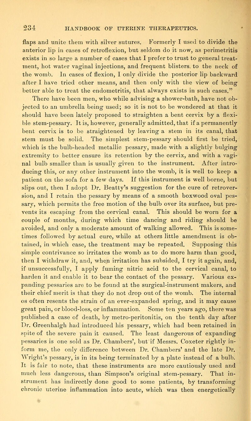 flaps and unite them with silver sutures. Formerly I used to divide the anterior lip in cases of retroflexion, but seldom do it now, as perimetritis exists in so large a number of cases that I prefer to trust to general treat- ment, hot water vaginal injections, and frequent blisters, to the neck of the womb. In cases of flexion, I only divide the posterior lip backward after I have tried other means, and then only with the view of being better able to treat the endometritis, that always exists in such cases. There have been men, who while advising a shower-bath, have not ob- jected to an umbrella being used; so it is not to be wondered at that it should have been lately proposed to straighten a bent cervix by a flexi- ble stem-pessary. It is, however, generally admitted, that if a permanently bent cervix is to be straightened by leaving a stem in its canal, that stem must be solid. The simplest stem-pessary should first be tried, which is the bulb-headed metallic pessary, made with a slightly bulging extremity to better ensure its retention by the cervix, and with a vagi- nal bulb smaller than is usually given to the instrument. After intro- ducing this, or any other instrument into the womb, it is well to keep a patient on the sofa for a few days. If this instrument is well borne, but slips out, then I adopt Dr. Beatty's suggestion for the cure of retrover- sion, and I retain the pessary by means of a smooth boxwood oval pes- sary, which permits the free motion of the bulb over its surface, but pre- vents its escaping from the cervical canal. This should be worn for a couple of months, during which time dancing and riding should be avoided, and only a moderate amount of walking allowed. This is some- times followed by actual cure, while at others little amendment is ob- tained, in which case, the treatment may be repeated. Supposing this simple contrivance so irritates the womb as to do more harm than good, then I withdraw it, and, when irritation has subsided, I try it again, and, if unsuccessfully, I apply fuming nitric acid to the cervical canal, to harden it and enable it to bear the contact of the pessary. Various ex- panding pessaries are to be found at the surgical-instrument makers, and their chief merit is that they do not drop out of the womb. The internal os often resents the strain of an ever-expanded spring, and it may cause great pain, or blood-loss, or inflammation. Some ten years ago, there was published a case of death, by metro-peritonitis, on the tenth day after Dr. Greenhalgh had introduced his pessary, which had been retained in spite of the severe pain it caused. The least dangerous of expanding pessaries is one sold as Dr. Chambers', but if Messrs. Coxeter rightly in- form me, the only difference between Dr. Chambers' and the late Dr. Wright's pessary, is in its being terminated by a plate instead of a bulb. It is fair to note, that these instruments are more cautiously used and much less dangerous, than Simpson's original stem-pessary. That in- strument has indirectly done good to some patients, by transforming chronic uterine inflammation into acute, which was then energetically '8