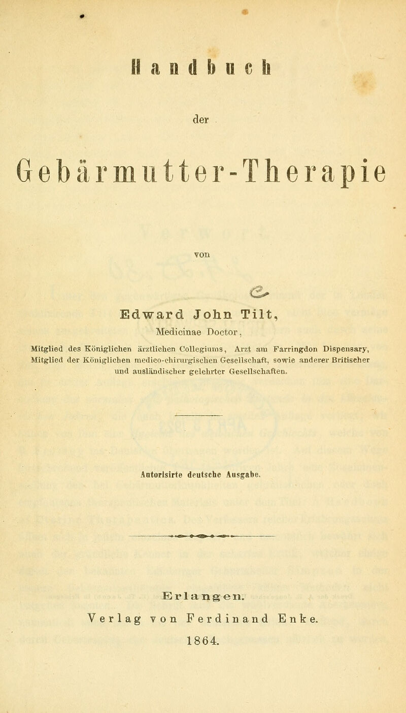 Handbuch der Gebärmutter-Therapie Edward John Tilt, Medicinae Doctor, Mitglied des Königlichen ärztlichen Collegiums, Arzt am Farringdon Dispensary, Mitglied der Königlichen medico-chirurgischen Gesellschaft, sowie anderer Britischer und ausländischer gelehrter Gesellschaften. Aatopisirte deutsche Ausgabe. tq>i » <a> tf N»! Erlangen. Verlag von Ferdinand Enke. 1864