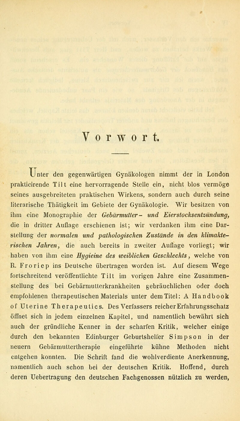 Vorwort. Unter den gegenwärtigen Gynäkologen nimmt der in London prakticirende Tilt eine hervorragende Stelle ein, nicht blos vermöge seines ausgebreiteten praktischen Wirkens, sondern auch durch seine literarische Thätigkeit im Gebiete der Gynäkologie. Wir besitzen von ihm eine Monographie der Gebärmutter- und Eierstocksentzündung, die in dritter Auflage erschienen ist; wir verdanken ihm eine Dar- stellung der normalen und pathologischen Zustände in den klimakte- rischen Jahren, die auch bereits in zweiter Auflage vorliegt; wir haben von ihm eine Hygieine des weiblichen Geschlechts, welche von R. Froriep ins Deutsche übertragen worden ist. Auf diesem Wege fortschreitend veröffentlichte Tilt im vorigen Jahre eine Zusammen- stellung des bei Gebärmutterkrankheiten gebräuchlichen oder doch empfohlenen therapeutischen Materials unter dem Titel: A Handbook of üterine Therapeutics. Des Verfassers reicher Erfahrungsschatz öffnet sich in jedem einzelnen Kapitel, und namentHch bewährt sich auch der gründliche Kenner in der scharfen Kritik, welcher einige durch den bekannten Edinburger Geburlshelfer Simpson in der neuern Gebärmuttertherapie eingeführte kühne Methoden nicht entgehen konnten. Die Schrift fand die wohlverdiente Anerkennung, namentlich auch schon bei der deutschen Kritik. Hoffend, durch deren Uebertragung den deutschen Fachgenossen nützlich zu werden,