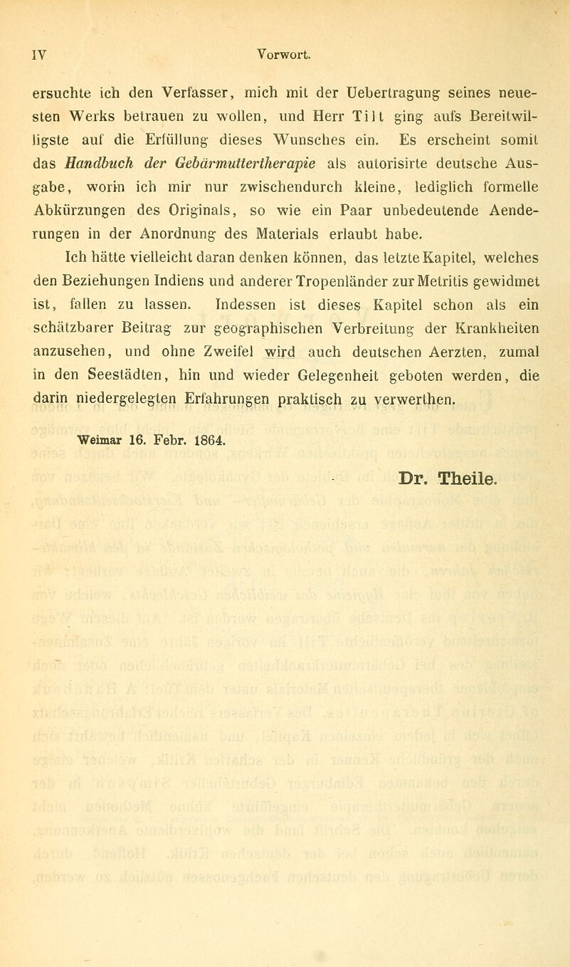 ersuchte ich den Verfasser, mich mit der Uebertragung seines neue- sten Werks betrauen zu wollen, und Herr Till ging aufs Bereitwil- ligste auf die Erfüllung dieses Wunsches ein. Es erscheint somit das Handbuch der Gebärmuttertherapie als autorisirte deutsche Aus- gabe, worin ich mir nur zwischendurch kleine, lediglich formelle Abkürzungen des Originals, so wie ein Paar unbedeutende Aende- rungen in der Anordnung des Materials erlaubt habe. Ich hätte vielleicht daran denken können, das letzte Kapitel, welches den Beziehungen Indiens und anderer Tropenländer zurMetritis gewidmet ist, fallen zu lassen. Indessen ist dieses Kapitel schon als ein schätzbarer Beitrag zur geographischen Verbreitung der Krankheiten anzusehen, und ohne Zweifel wird auch deutschen Aerzten, zumal in den Seestädten, hin und wieder Gelegenheit geboten werden, die darin niedergelegten Erfahrungen praktisch zu verwerthen. Weimar 16. Febr. 1864. Dr. Theile.