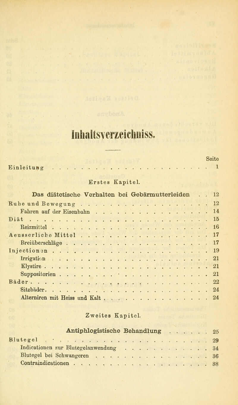 Inhaltsverzeichuiss, Seite Einleitung 1 Erstes Kapitel. Das diätetische Verhalten bei Gebärmutterleiden . . 12 Ruhe und Bewegung 13 Fahren auf der Eisenbahn 14 Diät 15 Reizmittel 16 Aeusserlicbe Mittel 17 Breiüberschläge 17 Injectionan 19 Irrigati(;n . 21 Klystire 21 Suppositorien • .21 Bäder . 22 Sitzbäder 24 Alterniren mit Heiss und Kalt . 24 Zweites Kapitel. Antiphlogistische Behandlung 25 Blutegel . • . , 29 Indicationen zur Blutegelanwendung 34 Blutegel bei Schwangeren 36 Contraindicationen 88