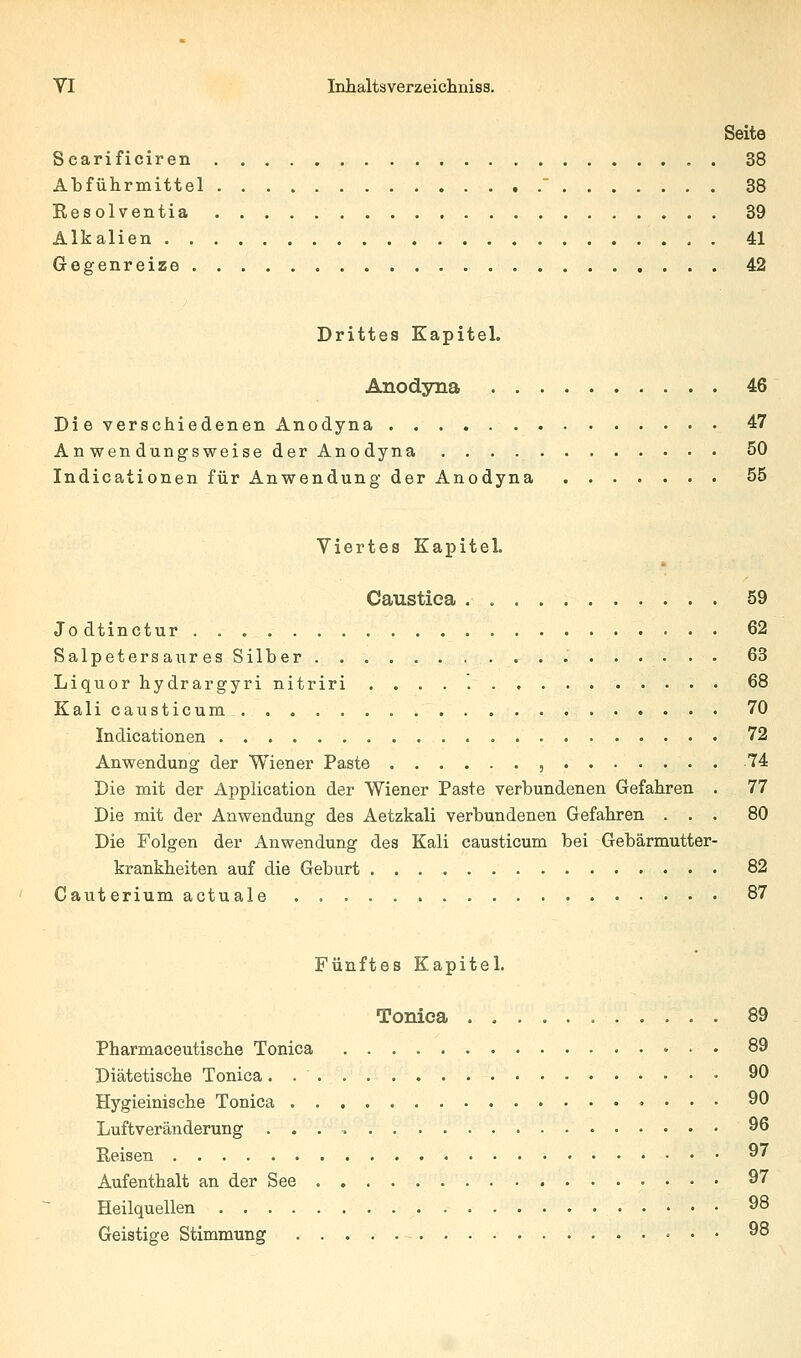 Seite Searificiren 38 Abführmittel ' 38 Eesolventia 39 Alkalien 41 Gcfifenreize 42 Drittes Kapitel. Anodyna 46 Die verschiedenen Anodyna 47 Anwendungsweise der Anodyna 50 Indicationen für Anwendung der Anodyna 55 Viertes Kapitel. Caustica 59 Jodtinctur 62 Salpetersaures Silber 63 Liquor hydrargyri nitriri 68 Kali causticum 70 Indicationen 72 Anwendung der Wiener Paste , 74 Die mit der Application der Wiener Paste verbundenen Gefahren . 77 Die mit der Anwendung des Aetzkali verbundenen Gefahren ... 80 Die Folgen der Anwendung des Kali causticum bei Gebärmutter- krankheiten auf die Geburt 82 Cauterium actuale 87 Fünftes Kapitel. Toniea 89 Pharmaceutische Toniea 89 Diätetische Toniea. 90 Hygieinische Toniea 90 Luftveränderung 96 Reisen 9' Aufenthalt an der See 97 Heilquellen 98 Geistige Stimmung 98