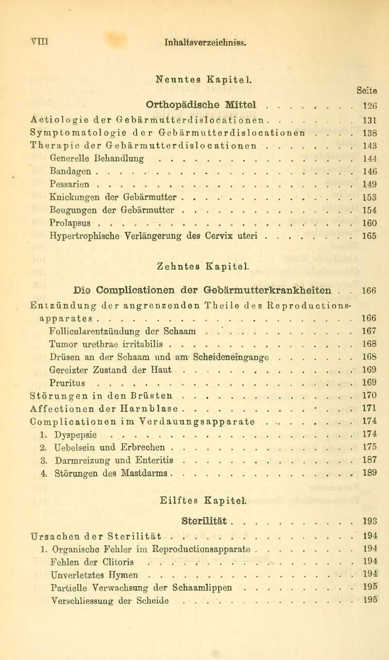 Neuntes Kapitel. Seite Orthopädisch© Mittel 126 Aetiologie der Gebärmutterdislocationen 131 Symptomatologie der Gebärmutterdislocationen .... 138 Therapie der Gebärmutterdislo cati onen 143 Generelle Behandlung 144 Bandagen 146 Pessarien 149 Knickungen der Gebärmutter 153 Beugungen der Gebärmutter 154 Prolapsus 160 Hypertrophische Verlängerung des Cervix uteri 165 Zehntes Kapitel. Die Complieationen der Gebärmutterkrankheiten . . 166 Entzündung der angrenzenden Theile des Reproductions- apparates 166 Follicularentzündung der Schaam . .' 167 Tumor urethrae irritabilis 168 Drüsen an der Schaam und am Scheideneingange 168 Gereizter Zustand der Haut 169 Pruritus 169 Störungen in den Brüsten 170 Affectionen der Harnblase • . . . 171 Complieationen im Verdauungsapparate 174 1. Dyspepsie 174 2. Uebelsein und Erbrechen 175 3. Darmreizung imd Enteritis 187 4. Störungen des Mastdarms 189 Eilftes Kapitel. Sterilität .193 Ursachen der Sterilität ' 194 1. Organische Fehler im Reproductionsapparate 194 Fehlen der Clitoris 194 Unverletztes Hymen 194' Partielle Verwachsung der Schaamlippen 195 Verschliessung der Scheide • 195'