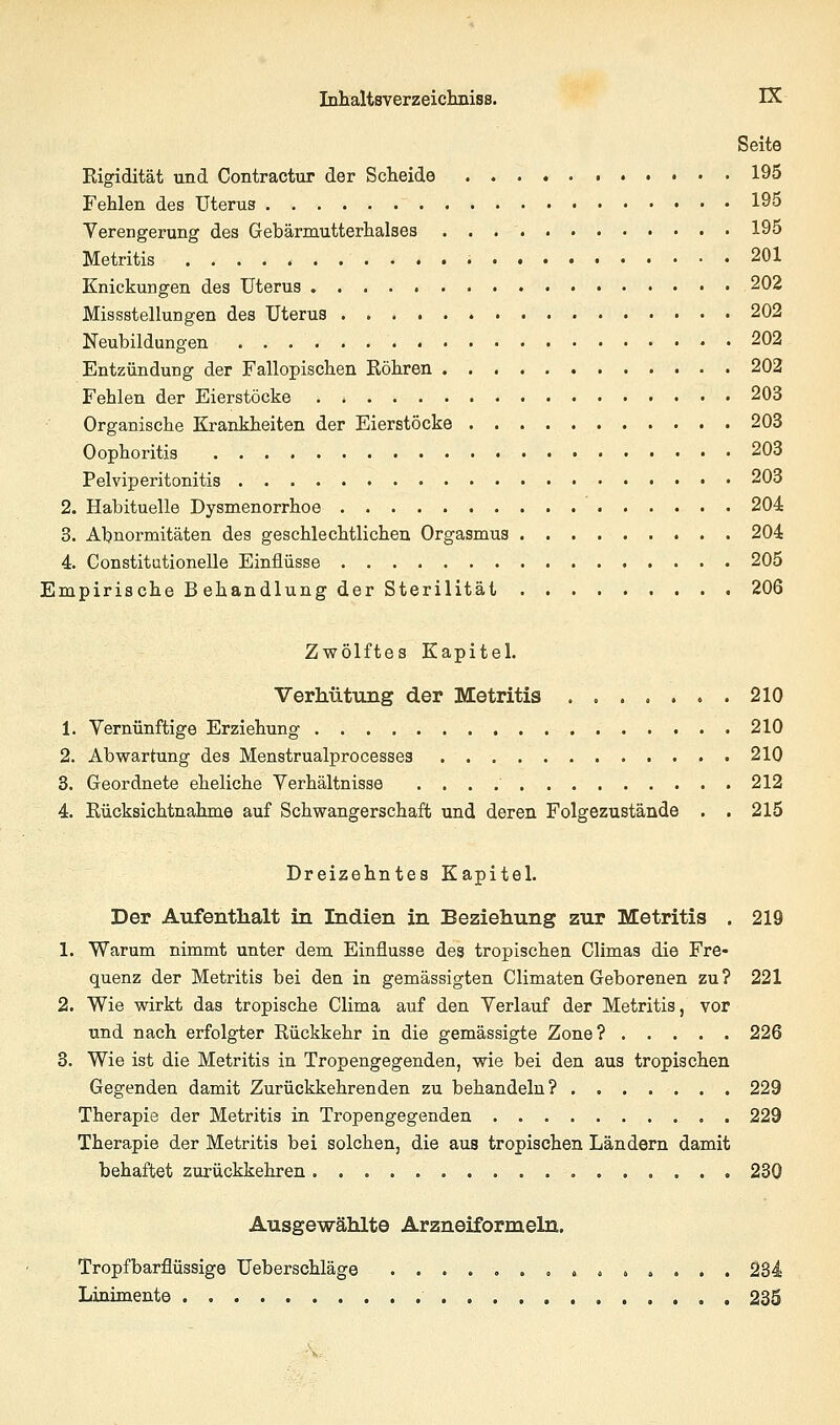 Seite Rigidität und Contractur der Scheide 195 Fehlen des Uterus 195 Verengerung des Gebärmutterhalses 195 Metritis 201 Knickungen des Uterus 202 Missstellungen des Uterus 202 Neubildungen 202 Entzündung der Fallopischen Röhren 202 Fehlen der Eierstöcke . * 203 Organische Krankheiten der Eierstöcke 203 Oophoritis 203 Pelviperitonitis 203 2. Habituelle Dysmenorrhoe 204 3. Abnormitäten des geschlechtlichen Orgasmus 204 4. Constitationelle Einflüsse 205 Empirische Behandlung der Sterilität 206 Zwölftes Kapitel. Verhütung der Metritis ....... 210 1. Vernünftige Erziehung 210 2. Abwartung des Menstrualprocesses 210 3. Geordnete eheliche Verhältnisse 212 4. Rücksichtnahme auf Schwangerschaft und deren Folgezustände . . 215 Dreizehntes Kapitel. Der Aufenthalt in Indien in Beziehung zur Metritis . 219 1. Warum nimmt unter dem Einflüsse des tropischen Climas die Fre- quenz der Metritis bei den in gemässigten Climaten Geborenen zu? 221 2. Wie wirkt das tropische Clima auf den Verlauf der Metritis, vor und nach erfolgter Rückkehr in die gemässigte Zone? 226 3. Wie ist die Metritis in Tropengegenden, wie bei den aus tropischen Gegenden damit Zurückkehrenden zu behandeln? 229 Therapie der Metritis in Tropengegenden 229 Therapie der Metritis bei solchen, die aus tropischen Ländern damit behaftet zurückkehren 230 Ausgewählte Arzneiformeln. Tropfbarflüssige Ueberschläge .............. 234 Linimente 235