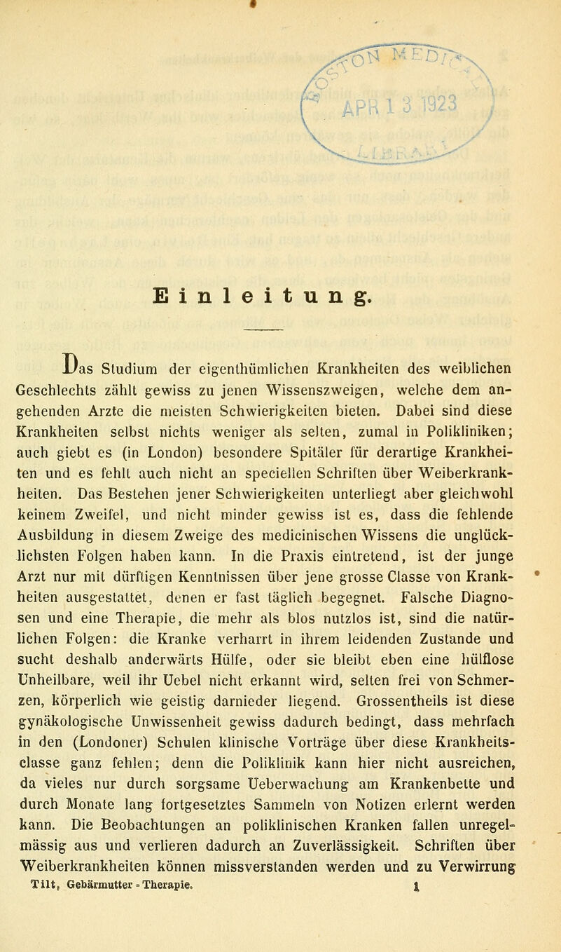 Einleitung. Uas Studium der eigenthümlichen Krankheiten des weiblichen Geschlechts zählt gewiss zu jenen Wissenszweigen, welche dem an- gehenden Arzte die meisten Schwierigkeiten bieten. Dabei sind diese Krankheiten selbst nichts weniger als selten, zumal in Polikliniken; auch giebt es (in London) besondere Spitäler für derartige Krankhei- ten und es fehlt auch nicht an speciellen Schriften über Weiberkrank- heiten. Das Bestehen jener Schwierigkeiten unterliegt aber gleichwohl keinem Zweifel, und nicht minder gewiss ist es, dass die fehlende Ausbildung in diesem Zweige des medicinischen Wissens die unglück- hchsten Folgen haben kann. In die Praxis eintretend, ist der junge Arzt nur mit dürftigen Kenntnissen über jene grosse Classe von Krank- heiten ausgestaltet, denen er fast täglich begegnet. Falsche Diagno- sen und eine Therapie, die mehr als blos nutzlos ist, sind die natür- lichen Folgen: die Kranke verharrt in ihrem leidenden Zustande und sucht deshalb anderwärts Hülfe, oder sie bleibt eben eine hülflose Unheilbare, weil ihr Uebel nicht erkannt wird, selten frei von Schmer- zen, körperlich wie geistig darnieder liegend. Grossentheils ist diese gynäkologische Unwissenheit gewiss dadurch bedingt, dass mehrfach in den (Londoner) Schulen klinische Vorträge über diese Krankheits- classe ganz fehlen; denn die Poliklinik kann hier nicht ausreichen, da vieles nur durch sorgsame Ueberwachung am Krankenbette und durch Monate lang fortgesetztes Sammeln von Notizen erlernt werden kann. Die Beobachtungen an poliklinischen Kranken fallen unregel- mässig aus und verheren dadurch an Zuverlässigkeil. Schriften über Weiberkrankheiten können missverslanden werden und zu Verwirrung Tilt, Gebärmutter = Therapie. |