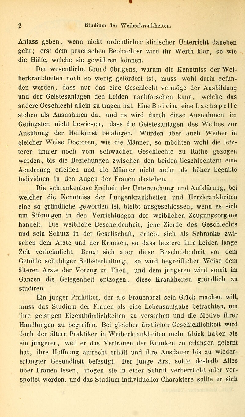 Anlass geben, wenn nicht ordentlicher klinischer Unterricht daneben geht; erst dem praclischen Beobachter wird ihr Werth klar, so wie die Hülfe, welche sie gewähren können. Der wesentliche Grund übrigens, warum die Kenntniss der Wei- berkrankheiten noch so wenig gefördert ist, muss wohl darin gefun- den werden, dass nur das eine Geschlecht vermöge der Ausbildung und der Geistesanlagen den Leiden nachforschen kann, welche das andere Geschlecht allein zu tragen hat. EineBoivin, eine Lac ha pelle stehen als Ausnahmen da, und es wird durch diese Ausnahmen im Geringsten nicht bewiesen, dass die Geistesanlagen des Weibes zur Ausübung der Heilkunst befähigen. Würden aber auch Weiber in gleicher Weise Doctoren, wie die Männer, so möchten wohl die letz- teren immer noch vom schwachen Geschlechle zu Rathe gezogen werden, bis die Beziehungen zwischen den beiden Geschlechtern eine Aenderung erleiden und die Männer nicht mehr als höher begabte Individuen in den Augen der Frauen dastehen. Die schrankenlose Freiheit der Untersuchung und Aufklärung, bei welcher die Kenntniss der Lungenkrankheiten und Herzkrankheilen eine so gründliche geworden ist, bleibt ausgeschlossen, wenn es sich um Störungen in den Verrichtungen der weiblichen Zeugungsorgane handelt. Die weibliche Bescheidenheit, jene Zierde des Geschlechts und sein Schutz in der Gesellschaft, erhebt sich als Schranke zwi- schen dem Arzte und der Kranken, so dass letztere ihre Leiden lange Zeit verheimlicht. Beugt sich aber diese Bescheidenheit vor dem Gefühle schuldiger Selbsterhallung, so wird begreiflicher Weise dem älteren Arzte der Vorzug zu Theil, und dem jüngeren wird somit im Ganzen die Gelegenheit entzogen, diese Krankheiten gründUch zu Studiren. Ein junger Praktiker, der als Frauenarzt sein Glück machen will, muss das Studium der Frauen als eine Lebensaufgabe betrachten, um ihre geistigen Eigenlhümlichkeiten zu verstehen und die Motive ihrer Handlungen zu begreifen. Bei gleicher ärztlicher Geschicklichkeit wird doch der ältere Praktiker in Weiberkrankheiten mehr Glück haben als ein jüngerer, weil er das Vertrauen der Kranken zu erlangen gelernt hat, ihre Hoffnung aufrecht erhält und ihre Ausdauer bis zu wieder- erlangter Gesundheit befestigt. Der junge Arzt sollte deshalb Alles über Frauen lesen, mögen sie in einer Schrift verherrlicht oder ver- spottet werden, und das Studium individueller Charaktere sollte er sich