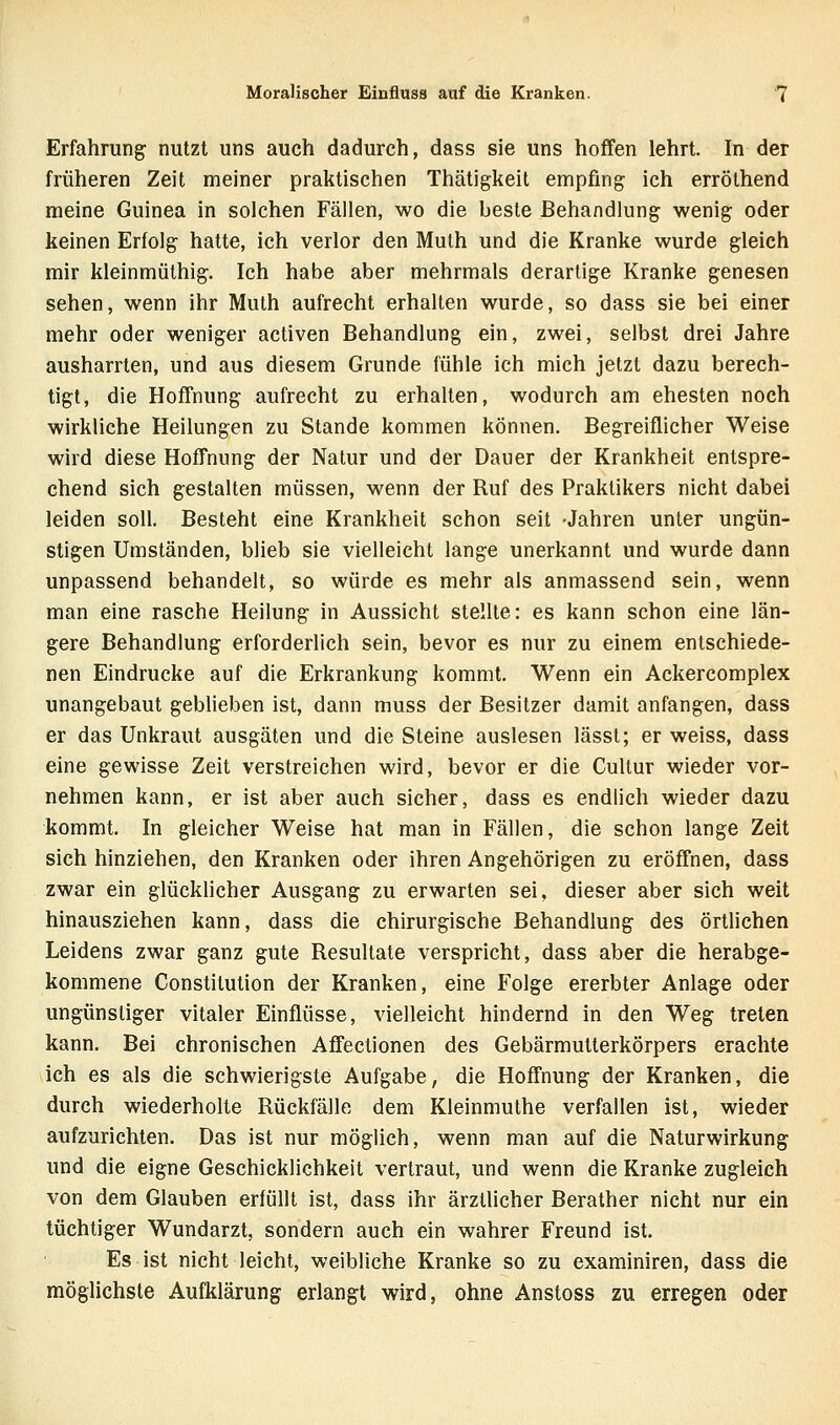 Erfahrung nutzt uns auch dadurch, dass sie uns hoffen lehrt. In der früheren Zeit meiner praktischen Thätigkeit empfing ich erröthend meine Guinea in solchen Fällen, wo die beste Behandlung wenig oder keinen Erfolg hatte, ich verlor den Mulh und die Kranke wurde gleich mir kleinmüthig. Ich habe aber mehrmals derartige Kranke genesen sehen, wenn ihr Muth aufrecht erhalten wurde, so dass sie bei einer mehr oder weniger activen Behandlung ein, zwei, selbst drei Jahre ausharrten, und aus diesem Grunde fühle ich mich jetzt dazu berech- tigt, die Hoffnung aufrecht zu erhalten, wodurch am ehesten noch wirkliche Heilungen zu Stande kommen können. Begreiflicher Weise wird diese Hoffnung der Natur und der Dauer der Krankheit entspre- chend sich gestalten müssen, wenn der Ruf des Praktikers nicht dabei leiden soll. Besteht eine Krankheit schon seit -Jahren unter ungün- stigen Umständen, blieb sie vielleicht lange unerkannt und wurde dann unpassend behandelt, so würde es mehr als anmassend sein, wenn man eine rasche Heilung in Aussicht stellte: es kann schon eine län- gere Behandlung erforderlich sein, bevor es nur zu einem entschiede- nen Eindrucke auf die Erkrankung kommt. Wenn ein Ackercomplex unangebaut geblieben ist, dann muss der Besitzer damit anfangen, dass er das Unkraut ausgäten und die Steine auslesen lässt; er weiss, dass eine gewisse Zeit verstreichen wird, bevor er die Cultur wieder vor- nehmen kann, er ist aber auch sicher, dass es endlich wieder dazu kommt. In gleicher Weise hat man in Fällen, die schon lange Zeit sich hinziehen, den Kranken oder ihren Angehörigen zu eröffnen, dass zwar ein glücklicher Ausgang zu erwarten sei, dieser aber sich weit hinausziehen kann, dass die chirurgische Behandlung des örtlichen Leidens zwar ganz gute Resultate verspricht, dass aber die herabge- kommene Constitution der Kranken, eine Folge ererbter Anlage oder ungünstiger vitaler Einflüsse, vielleicht hindernd in den Weg treten kann. Bei chronischen Affectionen des Gebärmutterkörpers erachte ich es als die schwierigste Aufgabe, die Hoff'nung der Kranken, die durch wiederholte Rückfälle dem Kleinmuthe verfallen ist, wieder aufzurichten. Das ist nur möglich, wenn man auf die Naturwirkung und die eigne Geschicklichkeit vertraut, und wenn die Kranke zugleich von dem Glauben erfüllt ist, dass ihr ärztlicher Berather nicht nur ein tüchtiger Wundarzt, sondern auch ein wahrer Freund ist. Es ist nicht leicht, weibliche Kranke so zu examiniren, dass die möglichste Aufklärung erlangt wird, ohne Anstoss zu erregen oder