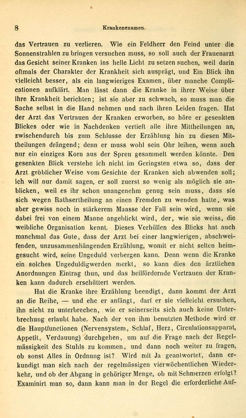 das Vertrauen zu verlieren. Wie ein Feldherr den Feind unter die Sonnenstrahlen zu bringen versuchen muss, so soll auch der Frauenarzt das Gesicht seiner Kranken ins helle Licht zu setzen suchen, weil darin oftmals der Charakter der Krankheil sich ausprägt, und Ein Blick ihn vielleicht besser, als ein langwieriges Examen, über manche Compli- cationen aufklärt. Man lässt dann die Kranke in ihrer Weise über ihre Krankheit berichten; ist sie aber zu schwach, so muss man die Sache selbst in die Hand nehmen und nach ihren Leiden fragen. Hat der Arzt das Vertrauen der Kranken erworben, so höre er gesenkten Blickes oder wie in Nachdenken verlieft alle ihre Miltheilungen an, zwischendurch bis zum Schlüsse der Erzählung hin zu diesen Mit- theilungen drängend; denn er muss wohl sein Ohr leihen, wenn auch nur ein einziges Korn aus der Spreu gesammelt werden könnte. Den gesenkten Blick verstehe ich nicht im Geringsten etwa so, dass der Arzt gröblicher Weise vom Gesichte der Kranken sich abwenden soll; ich will nur damit sagen, er soll zuerst so wenig als möglich sie an- blicken, weil es ihr schon unangenehm genug sein muss, dass sie sich wegen Ralhsertheilung an einen Fremden zu wenden halte, was aber gewiss noch in stärkerem Maasse der Fall sein wird, wenn sie dabei frei von einem Manne angeblickt wird, der, wie sie weiss, die weibliche Organisation kennt Dieses Verhüllen des Blicks hat auch manchmal das Gute, dass der Arzt bei einer langwierigen, abschwei- fenden, unzusammenhängenden Erzählung, womit er nicht seilen heim- gesucht wird, seine Ungeduld verbergen kann. Denn wenn die Kranke ein solches Ungeduldigwerden merkt, so kann dies den ärztlichen Anordnungen Eintrag thun, und das heilfördernde Vertrauen der Kran- ken kann dadurch erschüttert werden. Hat die Kranke ihre Erzählung beendigt, dann kommt der Arzt an die Reihe, — und ehe er anfängt, darf er sie vielleicht ersuchen, ihn nicht zu unterbrechen, wie er seinerseits sich auch keine Unter- brechung erlaubt habe. Nach der von ihm benutzten Methode wird er die Hauptfunctionen (Nervensystem, Schlaf, Herz, Circulationsapparat, Appetit, Verdauung) durchgehen, um auf die Frage nach der Regel- mässigkeit des Stuhls zu kommen, und dann noch weiter zu fragen, ob sonst Alles in Ordnung ist? Wird mit Ja geantwortet, dann er- kundigt man sich nach der regelmässigen vierwöchentlichen Wieder- kehr, und ob der Abgang in gehöriger Menge, ob mit Schmerzen erfolgt? Examinirt man so^ dann kann man in der Regel die erforderliche Auf-