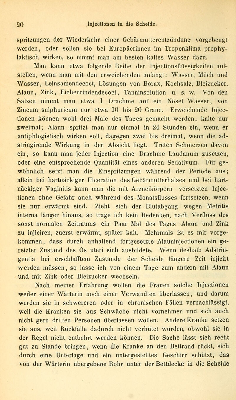 spritzungen der Wiederkehr einer Gebärmutterentzündung: vorgebeugt werden, oder sollen sie bei Europäerinnen im Tropenklima prophy- laktisch wirken, so nimmt man am besten kaltes Wasser dazu. Man kann etwa folgende Reihe der Injectionsflüssigkeiten auf- stellen, wenn man mit den erweichenden anfängt: Wasser, Milch und Wasser, Leinsamendecoct, Lösungen von Borax, Kochsalz, Bleizucker, Alaun, Zink, Eichenrindendecoct, Tanninsolution u. s. w. Von den Salzen nimmt man etwa 1 Drachme auf ein Nösel Wasser, von Zincum sulphuricum nur etwa 10 bis 20 Grane. Erweichende Injec- lionen können wohl drei Male des Tages gemacht werden, kalte nur zweimal; Alaun spritzt man nur einmal in 24 Stunden ein, wenn er antiphlogistisch wirken soll, dagegen zwei bis dreimal, wenn die ad- stringirende Wirkung in der Absicht liegt. Treten Schmerzen davon ein, so kann man jeder Injection eine Drachme Laudanum zusetzen, oder eine entsprechende Quantität eines anderen Sedativum. Für ge- wöhnlich setzt man die Einspritzungen während der Periode aus; allein bei hartnäckiger Ulceration des Gebärmutterhalses und bei hart- näckiger Vaginitis kann man die mit Arzneikörpern versetzten Injec- tionen ohne Gefahr auch während des-Monatsflusses fortsetzen, wenn sie nur erwärmt sind. Zieht sich der ßlutabgang wegen Metritis interna länger hinaus, so trage ich kein Bedenken, nach Verfluss des sonst normalen Zeitraums ein Paar Mal des Tages Alaun und Zink zu injiciren, zuerst erwärmt, später kalt. Mehrmals ist es mir vorge- kommen, dass durch anhaltend fortgesetzte Alauninjectionen ein ge- reizter Zustand des Os uteri sich ausbildete. Wenn deshalb Adstrin- gentia bei erschlafftem Zustande der Scheide längere Zeit injicirt werden müssen, so lasse ich von einem Tage zum andern mit Alaun und mit Zink oder Bleizucker wechseln. Nach meiner Erfahrung wollen die Frauen solche Injectionen weder einer Wärterin noch einer Verwandten überlassen, und darum werden sie in schwereren oder in chronischen Fällen vernachlässigt, weil die Kranken sie aus Schwäche nicht vornehmen und sich auch nicht gern dritten Personen überlassen wollen. Andere Kranke setzen sie aus, weil Rückfälle dadurch nicht verhütet wurden, obwohl sie in der Regel nicht entbehrt werden können. Die Sache lässt sich recht gut zu Stande bringen, wenn die Kranke an den Bettrand rückt, sich durch eine Unterlage und ein untergestelltes Geschirr schützt, das von der Wärterin übergebene Rohr unter der Bettdecke in die Scheide