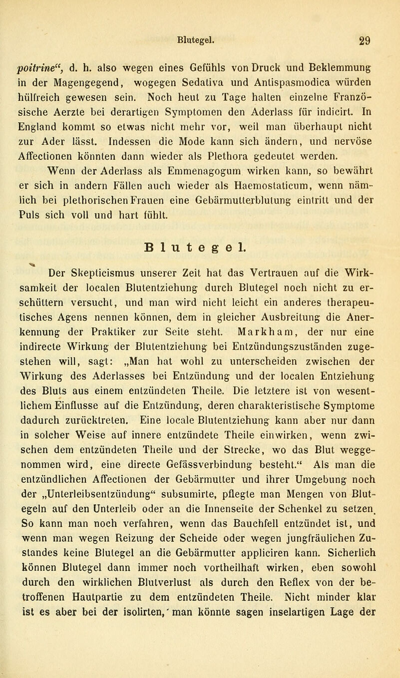 poitrine, d. h. also wegen eines Gefühls von Druck und Beklemmung in der Magengegend, wogegen Sedativa und Antispasmodica würden hülfreich gewesen sein. Noch heut zu Tage hallen einzelne Franzö- sische Aerzte bei derartigen Symptomen den Aderlass für indicirt. In England kommt so etwas nicht mehr vor, weil man überhaupt nicht zur Ader lässt. Indessen die Mode kann sich ändern, und nervöse AfFeclionen könnten dann wieder als Plethora gedeutet werden. Wenn der Aderlass als Emmenagogum wirken kann, so bewährt er sich in andern Fällen auch wieder als Haemostaticum, wenn näm- lich bei plelhorischen Frauen eine Gebärmutterblulung eintritt und der Puls sich voll und hart fühlt, Blutegel. Der Skepticismus unserer Zeit hat das Vertrauen auf die Wirk- samkeit der localen Blutentziehung durch Blutegel noch nicht zu er- schüttern versucht, und man wird nicht leicht ein anderes therapeu- tisches Agens nennen können, dem in gleicher Ausbreitung die Aner- kennung der Praktiker zur Seite steht. Markham, der nur eine indirecte Wirkung der Blutentziehung bei Entzündungszuständen zuge- stehen will, sagt: „Man hat wohl zu unterscheiden zwischen der Wirkung des Aderlasses bei Entzündung und der localen Entziehung des Bluts aus einem entzündeten Theile, Die letztere ist von wesent- lichem Einflüsse auf die Entzündung, deren charakteristische Symptome dadurch zurücktreten. Eine locale Blutentziehung kann aber nur dann in solcher Weise auf innere entzündete Theile einwirken, wenn zwi- schen dem entzündeten Theile und der Strecke, wo das Blut wegge- nommen wird, eine directe Gefässverbindung besteht. Als man die entzündlichen AfTectionen der Gebärmutter und ihrer Umgebung noch der „Unterleibsentzündung subsumirte, pflegte man Mengen von Blut- egeln auf den Unterleib oder an die Innenseile der Schenkel zu setzen. So kann man noch verfahren, wenn das Bauchfell entzündet ist, und wenn man wegen Reizung der Scheide oder wegen jungfräulichen Zu- standes keine Blutegel an die Gebärmutter appliciren kann. Sicherlich können Blutegel dann immer noch vortheilhaft wirken, eben sowohl durch den wirklichen Blutverlust als durch den Reflex von der be- troffenen Hautpartie zu dem entzündeten Theile. Nicht minder klar ist es aber bei der isolirlen,' man könnte sagen inselartigen Lage der