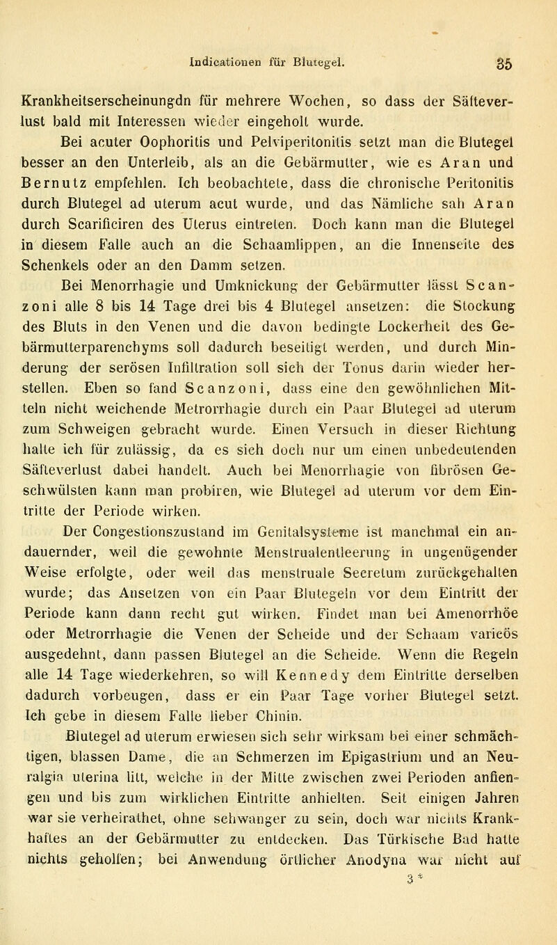 Krankheitserscheinungdn für mehrere Wochen, so dass der Sältever- lust bald mit Interessen wieder eingeholt wurde. Bei acuter Oophoritis und Pelviperitonilis setzt man die Blutegel besser an den Unterleib, als an die Gebärmutter, wie es Ar an und Bernutz empfehlen. Ich beobachtete, dass die chronische Peritonitis durch Blutegel ad uterum acut wurde, und das Nämliche sali Ar an durch Scarificiren des Uterus eintreten. Doch kann man die Blutegel in diesem Falle auch an die Schaamlippen, an die Innenseile des Schenkels oder an den Damm setzen. Bei Menorrhagie und Umknickung der Gebärmutter lässt Scan- zoni alle 8 bis 14 Tage drei bis 4 Blutegel ansetzen: die Stockung des Bluts in den Venen und die davon bedingte Lockerheil des Ge- bärmutterparenchyms soll dadurch beseitigt werden, und durch Min- derung der serösen Infiltration soll sich der Tonus darin wieder her- stellen. Eben so fand Scanzoni, dass eine den gewöhnlichen Mit- teln nicht weichende Metrorrhagie durch ein Paar Blutegel ad uterum zum Schweigen gebracht wurde. Einen Versuch in dieser Richtung halle ich für zulässig, da es sich doch nur um einen unbedeutenden Säfleverlust dabei handelt. Auch bei Menorrhagie von fibrösen Ge- schwülsten kann man probiren, wie Blutegel ad uterum vor dem Ein- tritte der Periode wirken. Der Congestionszusland im Genitalsysteme ist manchmal ein an- dauernder, weil die gewohnte Menslrualenlleerung in ungenügender Weise erfolgte, oder weil das menstruale Secretum zurückgehallen wurde; das Ansetzen von ein Paar Blutegeln vor dem Eintritt der Periode kann dann recht gut wirken. Findet man bei Amenorrhoe oder Metrorrhagie die Venen der Scheide und der Schaam varicös ausgedehnt, dann passen Blutegel an die Scheide. Wenn die Regeln alle 14 Tage wiederkehren, so will Kennedy dem Einlrille derselben dadurch vorbeugen, dass er ein Paar Tage vorher Blutegel setzt. Ich gebe in diesem Falle lieber Chinin. Blutegel ad uterum erwiesen sieh sehr wirksam bei einer schmäch- tigen, blassen Dame, die an Schmerzen im Epigaslrium und an Neu- ralgia ulerina litt, welche in der Mitte zwischen zwei Perioden anfien- gen und bis zum wirklichen Eintritte anhielten. Seit einigen Jahren war sie verheirathet, ohne schwanger zu sein, doch war nichts Krank- haftes an der Gebärmutter zu entdecken. Das Türkische Bad hatte nichts geholfen; bei Anwendung örtlicher Anodyna war nicht auf