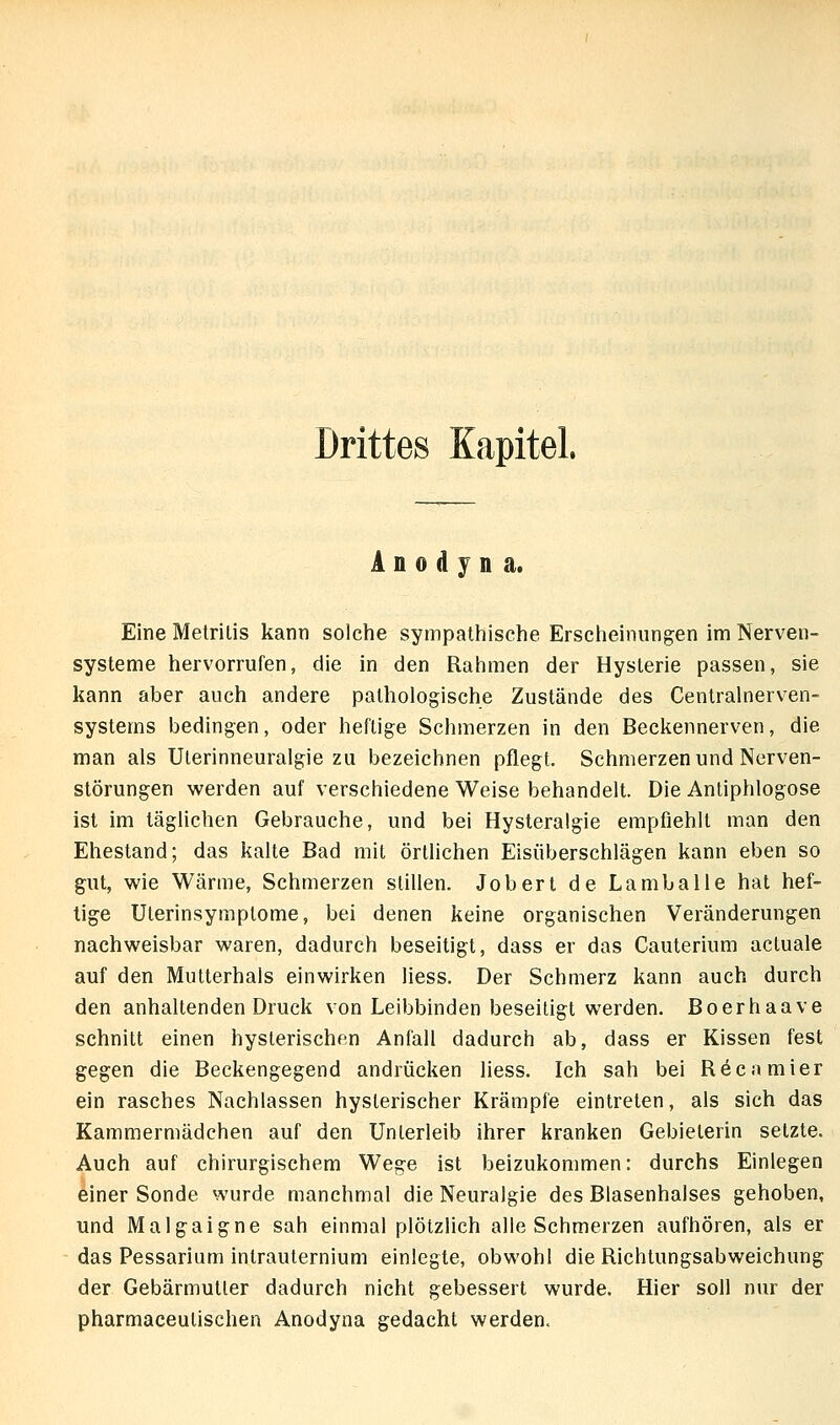 Drittes Kapitel. A n 0 d y n a. Eine Melrilis kann solche sympathische Erscheinungen im Nerven- systeme hervorrufen, die in den Rahmen der Hysterie passen, sie kann aber auch andere pathologische Zustände des Centralnerven- systems bedingen, oder heftige Schmerzen in den Beckennerven, die man als Uterinneuralgie zu bezeichnen pflegt. Schmerzen und Nerven- störungen werden auf verschiedene Weise behandelt. Die Antiphlogose ist im täglichen Gebrauche, und bei Hysteralgie empfiehlt man den Ehestand; das kalte Bad mit örtlichen Eisüberschlägen kann eben so gut, wie Wärme, Schmerzen stillen. Jobert de Lamballe hat hef- tige Uterinsymptome, bei denen keine organischen Veränderungen nachweisbar waren, dadurch beseitigt, dass er das Cauterium actuale auf den Mutterhals einwirken liess. Der Schmerz kann auch durch den anhaltenden Druck von Leibbinden beseitigt werden. Boerhaave schnitt einen hysterischen Anfall dadurch ab, dass er Kissen fest gegen die Beckengegend andrücken liess. Ich sah bei R6eamier ein rasches Nachlassen hysterischer Krämpfe eintreten, als sich das Kammermädchen auf den Unterleib ihrer kranken Gebieterin setzte. Auch auf chirurgischem Wege ist beizukommen: durchs Einlegen einer Sonde wurde manchmal die Neuralgie des Blasenhalses gehoben, und Malgaigne sah einmal plötzlich alle Schmerzen aufhören, als er das Pessarium intrauternium einlegte, obwohl die Richtungsabweichung der Gebärmutter dadurch nicht gebessert wurde. Hier soll nur der pharmaceulischen Anodyna gedacht werden.