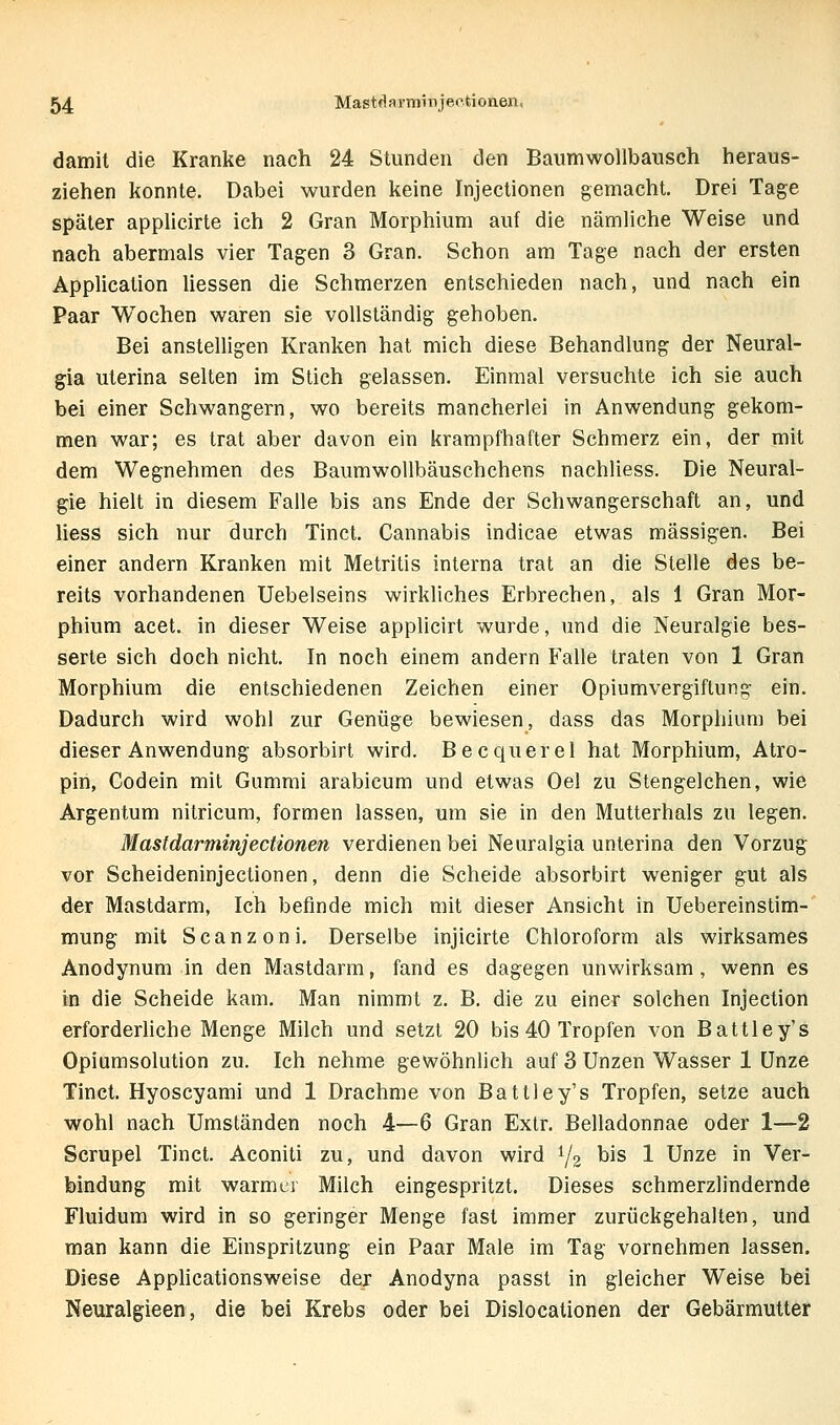 damit die Kranke nach 24 Stunden den Baumwollbausch heraus- ziehen konnte. Dabei wurden keine Injectionen gemacht. Drei Tage später applicirte ich 2 Gran Morphium auf die nämliche Weise und nach abermals vier Tagen 3 Gran. Schon am Tage nach der ersten Application Hessen die Schmerzen entschieden nach, und nach ein Paar Wochen waren sie vollständig gehoben. Bei anstelligen Kranken hat mich diese Behandlung der Neural- gia uterina selten im Stich gelassen. Einmal versuchte ich sie auch bei einer Schwangern, wo bereits mancherlei in Anwendung gekom- men war; es trat aber davon ein krampfhafter Schmerz ein, der mit dem Wegnehmen des Baumwollbäuschchens nachliess. Die Neural- gie hielt in diesem Falle bis ans Ende der Schwangerschaft an, und Hess sich nur durch Tinct. Cannabis indicae etwas massigen. Bei einer andern Kranken mit Metritis interna trat an die Stelle des be- reits vorhandenen Uebelseins wirkliches Erbrechen, als 1 Gran Mor- phium acet. in dieser Weise applicirt wurde, und die Neuralgie bes- serte sich doch nicht. In noch einem andern Falle traten von 1 Gran Morphium die entschiedenen Zeichen einer Opiumvergiftung ein. Dadurch wird wohl zur Genüge bewiesen, dass das Morphium bei dieser Anwendung absorbirl wird. Becquerel hat Morphium, Atro- pin, Codein mit Gummi arabicum und etwas Oel zu Stengelchen, wie Argentum nitricum, formen lassen, um sie in den Mutterhals zu legen. Mastdarminjectionen verdienen bei Neuralgia unterina den Vorzug vor Scheideninjectionen, denn die Scheide absorbirt weniger gut als der Mastdarm, Ich befinde mich mit dieser Ansicht in Uebereinstim- mung mit Scanzoni. Derselbe injicirte Chloroform als wirksames Anodynum in den Mastdarm, fand es dagegen unwirksam , wenn es in die Scheide kam. Man nimmt z. B. die zu einer solchen Injection erforderliche Menge Milch und setzt 20 bis 40 Tropfen von Battley's Opiumsolution zu. Ich nehme gewöhnlich auf 3 Unzen Wasser 1 Unze Tinct. Hyoscyami und 1 Drachme von Battley's Tropfen, setze auch wohl nach Umständen noch 4—6 Gran Extr. Belladonnae oder 1—2 Scrupel Tinct. Aconiti zu, und davon wird 1/2 ^^^ 1 Unze in Ver- bindung mit warmer Milch eingespritzt. Dieses schmerzlindernde Fluidum wird in so geringer Menge fast immer zurückgehalten, und man kann die Einspritzung ein Paar Male im Tag vornehmen lassen. Diese Applicationsweise der Anodyna passt in gleicher Weise bei Neuralgieen, die bei Krebs oder bei Dislocationen der Gebärmutter