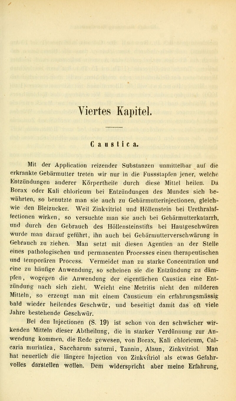 Viertes Kapitel. G a u s t i c a. Mit der Application reizender Substanzen unmittelbar auf die erkrankte Gebärmutter treten wir nur in die Fussslapfen jener, welche Entzündungen anderer Körperlheile durch diese Mittel heilen. Da Borax oder Kali chloricum bei Entzündungen des Mundes sich be- währten, so benutzte man sie auch zu Gebärmutterinjectionen, gleich- wie den Bleizucker. Weil Zinkvitriol und Höllenstein bei Urethralaf- fectionen wirken, so versuchte man sie auch bei Gebärmutterkatarrh, und durch den Gebrauch des Höllensteinstifts bei Haulgeschwüren wurde man darauf geführt, ihn auch bei Gebärmutterverschwärung in Gebrauch zu ziehen. Man setzt mit diesen Agentien an der Stelle eines pathologischen und permanenten Processes einen therapeutischen und temporären Process. Vermeidet man zu starke Concenlration und eine zu häufige Anwendung, so scheinen sie die Entzündung zu däm- pfen, wogegen die Anwendung der eigentlichen Caustica eine Ent- zündung nach sich zieht. Weicht eine Metritis nicht den milderen Mitteln, so erzeugt man mit einem Causlicum ein erfahrungsmässig bald wieder heilendes Geschwür, und beseitigt damit das oft viele Jahre bestehende Geschwür. Bei den Injectionen (S. 19) ist schon von den schwächer wir- kenden Mitteln dieser Abtheilung, die in starker Verdünnung zur An- wendung kommen, die Rede gewesen, von Borax, Kali chloricum, Cäl- caria muriatica, Saccharum saturni, Tannin, Alaun, Zinkvitriol. Man hat neuerlich die längere Injection von Zinkvitriol als etwas Gefahr- volles darstellen wollen. Dem widerspricht aber meine Erfahrung,