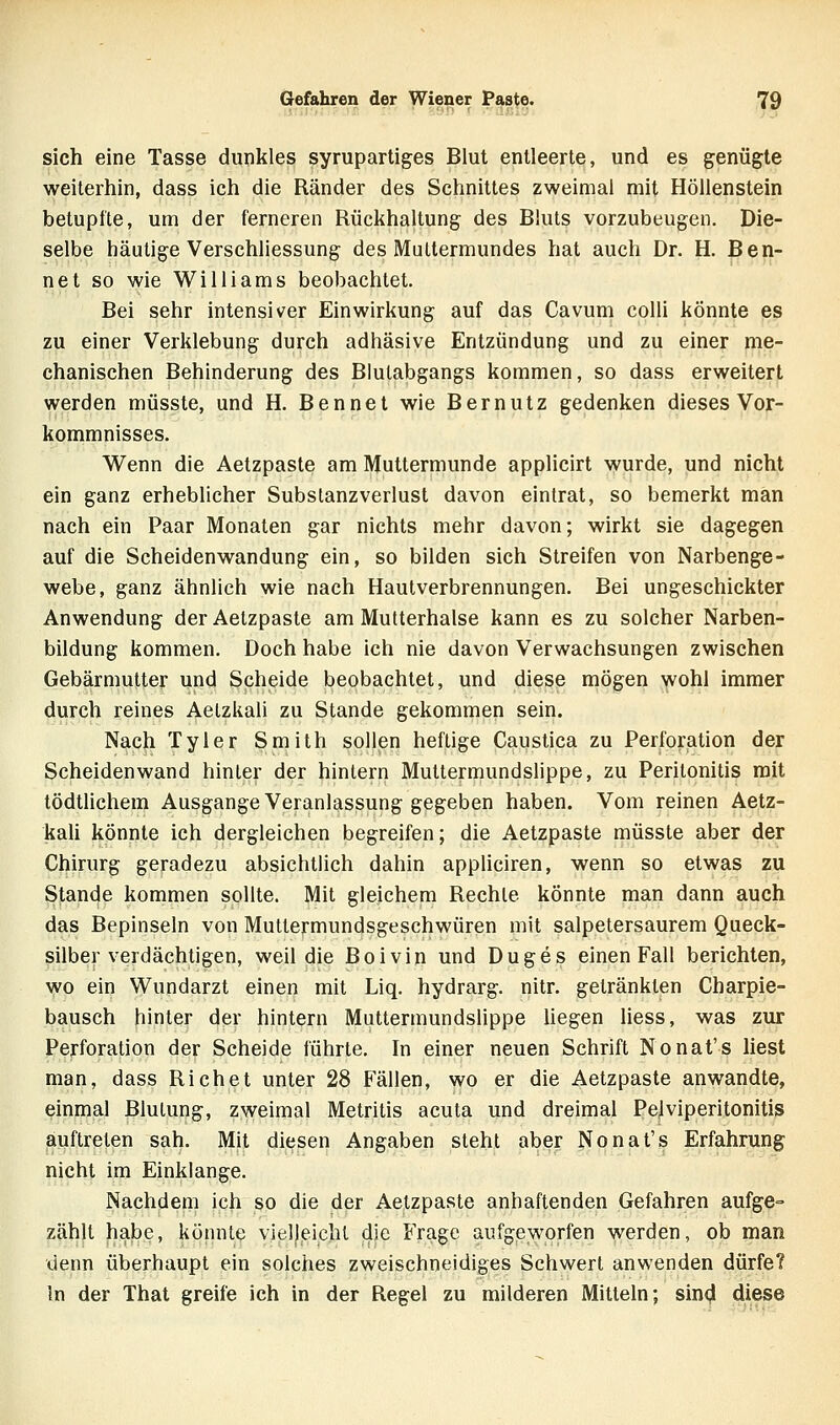 sich eine Tasse dunkles syrupartiges Blut entleerte, und es genügte weiterhin, dass ich die Ränder des Schnittes zweimal mit Höllenstein betupfte, um der ferneren Rückhaltung des Bluts vorzubeugen. Die- selbe häutige Verschliessung des Muttermundes hat auch Dr. H. Ben- net so wie Williams beobachtet. Bei sehr intensiver Einwirkung auf das Cavum colli könnte es zu einer Verklebung durch adhäsive Entzündung und zu einer me- chanischen Behinderung des Blulabgangs kommen, so dass erweitert werden müsste, und H. Bennet wie Bernutz gedenken dieses Vor- kommnisses. Wenn die Aetzpaste am Muttermunde applicirt wurde, und nicht ein ganz erheblicher Subslanzverlust davon eintrat, so bemerkt man nach ein Paar Monaten gar nichts mehr davon; wirkt sie dagegen auf die Scheidenwandung ein, so bilden sich Streifen von Narbenge- webe, ganz ähnlich wie nach Hautverbrennungen. Bei ungeschickter Anwendung der Aetzpaste am Mutterhalse kann es zu solcher Narben- büdung kommen. Doch habe ich nie davon Verwachsungen zwischen Gebärmutter und Scheide beobachtet, und diese mögen wohl immer durch reines Aelzkali zu Stande gekommen sein. Nach Tyler Smith sollen heftige Caustica zu Perforation der Scheiden wand hinler der hintern Muttermundslippe, zu Peritonitis mit tödtUchem Ausgange Veranlassung gegeben haben. Vom reinen Aetz- kali könnte ich dergleichen begreifen; die Aetzpaste müsste aber der Chirurg geradezu absichtlich dahin appliciren, wenn so etwas zu Stande kommen sollte. Mit gleichem Rechte könnte man dann auch das Bepinseln von Muttermundsgeschwüren mit salpetersaurem Queck- silber verdächtigen, weü die Boivin und Duges einen Fall berichten, wo ein Wundarzt einen mit Liq. hydrarg. nitr. getränkten Charpie- bausch hinter der hintern Muttermundslippe hegen Hess, was zur Perforation der Scheide führte. In einer neuen Schrift Nonat's hest man, dass Riebet unter 28 Fällen, wo er die Aetzpaste anwandte, einmal Blutung, zweimal Metritis acuta und dreimal Pelviperitonitis auftreten sah. Mit diesen Angaben steht aber Nonat's Erfahrung nicht im Einklänge. Nachdem ich so die der Aetzpaste anhaftenden Gefahren aufge= zählt habe, könnte vielleicht die Frage aufgeworfen werden, ob man denn überhaupt ein solches zweischneidiges Schwert anwenden dürfe? In der That greife ich in der Regel zu milderen Mitteln; sind diese