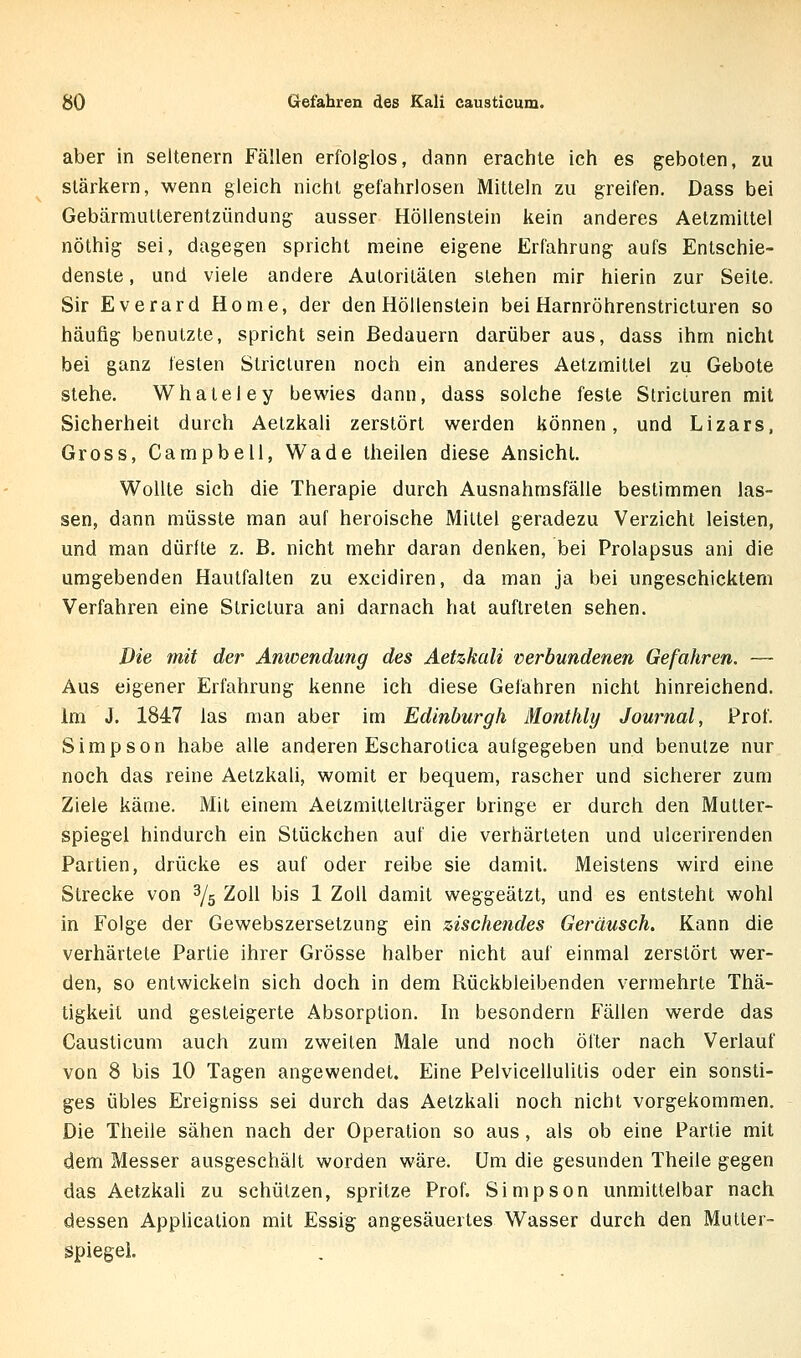 aber in seltenern Fällen erfolglos, dann erachte ich es geboten, zu stärkern, wenn gleich nicht gefahrlosen Mitteln zu greifen. Dass bei Gebärmulterentzündung ausser Höllenstein kein anderes Aetzmiltel nöthig sei, dagegen spricht meine eigene Erfahrung aufs Entschie- denste , und viele andere Autoritäten stehen mir hierin zur Seite. Sir Everard Home, der den Höllenstein bei Harnröhrenstricturen so häufig benutzte, spricht sein Bedauern darüber aus, dass ihm nicht bei ganz festen Stricturen noch ein anderes Aetzmittel zu Gebote stehe. Whateley bewies dann, dass solche feste Stricturen mit Sicherheit durch Aetzkali zerstört werden können, und Lizars, Gross, Campbell, Wade theilen diese Ansicht. Wollte sich die Therapie durch Ausnahmsfälle bestimmen las- sen, dann müsste man auf heroische Mittel geradezu Verzicht leisten, und man dürfte z. B, nicht mehr daran denken, bei Prolapsus ani die umgebenden Hautfalten zu excidiren, da man ja bei ungeschicktem Verfahren eine Striclura ani darnach hat auftreten sehen. Die mit der Anwendung des Aetzkali verbundenen Gefahren. — Aus eigener Erfahrung kenne ich diese Gefahren nicht hinreichend. Im J. 1847 las man aber im Edinburgh Monthly Journal, Prof. Simpson habe alle anderen Escharotica aufgegeben und benutze nur noch das reine Aetzkali, womit er bequem, rascher und sicherer zum Ziele käme. Mit einem Aetzmiltelträger bringe er durch den Mutter- spiegel hindurch ein Stückchen auf die verhärteten und ulcerirenden Partien, drücke es auf oder reibe sie damit. Meistens wird eine Strecke von 3/5 Zoll bis 1 Zoll damit weggeätzt, und es entsteht wohl in Folge der Gewebszersetzung ein zischendes Geräusch. Kann die verhärtete Partie ihrer Grösse halber nicht auf einmal zerstört wer- den, so entwickeln sich doch in dem Rückbleibenden vermehrte Thä- tigkeil und gesteigerte Absorption, hi besondern Fällen werde das Causticum auch zum zweiten Male und noch öfter nach Verlauf von 8 bis 10 Tagen angewendet. Eine Pelvicellulitis oder ein sonsti- ges übles Ereigniss sei durch das Aetzkali noch nicht vorgekommen. Die Theile sähen nach der Operation so aus, als ob eine Partie mit dem Messer ausgeschält worden wäre. Um die gesunden Theile gegen das Aetzkah zu schützen, spritze Prof. Simpson unmittelbar nach dessen Application mit Essig angesäuertes Wasser durch den Mutter- spiegel.