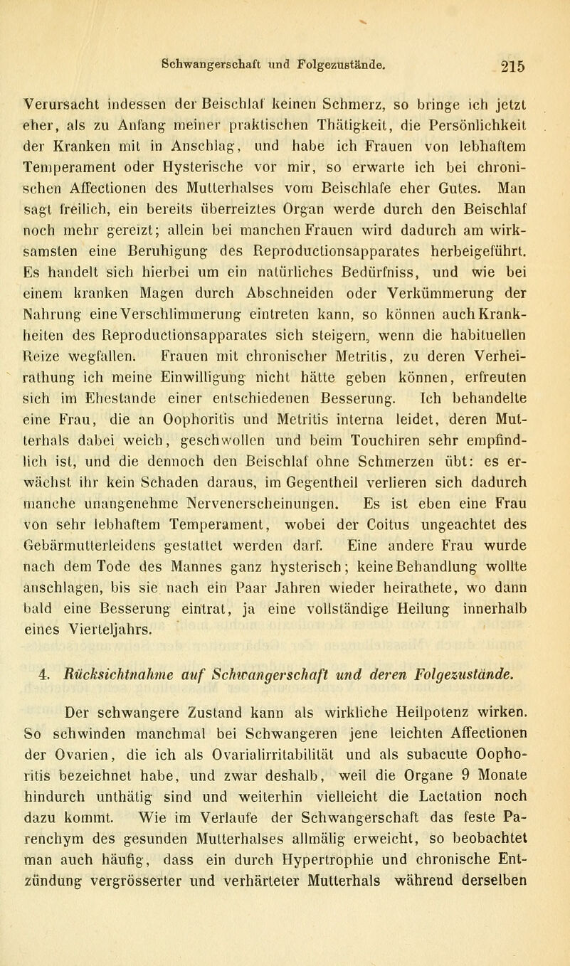 Verursacht indessen der Beischlaf keinen Schmerz, so bringe icii jetzt eher, als zu Anfang meiner praktischen Thätigkeit, die Persönlichkeit der Kranken mit in Anschlag, und habe ich Frauen von lebhaftem Temperament oder Hysterische vor mir, so erwarte ich bei chroni- schen Affectionen des Mutterhalses vom Beischlafe eher Gutes. Man sagt freilich, ein bereits überreiztes Organ werde durch den Beischlaf noch mehr gereizt; allein bei manchen Frauen wird dadurch am wirk- samsten eine Beruhigung des Reproductionsapparates herbeigeführt. Es handelt sich hierbei um ein natürliches ßedürfniss, und wie bei einem kranken Magen durch Abschneiden oder Verkümmerung der Nahrung eine Verschlimmerung eintreten kann, so können auch Krank- heiten des Reproductionsapparates sich steigern, wenn die habituellen Reize wegfallen. Frauen mit chronischer Metrilis, zu deren Verhei- rathung ich meine Einwilligung nicht hätte geben können, erfreuten sich im Ehestande einer entschiedenen Besserung. Ich behandelte eine Frau, die an Oophoritis und Metritis interna leidet, deren Mut- lerhals dabei weich, geschwollen und beim Touchiren sehr empfind- lich ist, und die dennoch den Beischlaf ohne Schmerzen übt: es er- wächst ihr kein Schaden daraus, im Gegentheil verlieren sich dadurch manche unangenehme Nervenerscheinungen. Es ist eben eine Frau von sehr lebhaftem Temperament, wobei der Coitus ungeachtet des Gebärmutterleidens gestattet werden darf. Eine andere Frau wurde nach dem Tode des Mannes ganz hysterisch; keine Behandlung wollte anschlagen, bis sie nach ein Paar Jahren wieder heirathete, wo dann bald eine Besserung eintrat, ja eine vollständige Heilung innerhalb eines Vierteljahrs. 4. Rücksichtnahme auf Schtcangerschaft und deren Folgezustände. Der schwangere Zustand kann als wirkhche Heilpotenz wirken. So schwinden manchmal bei Schwangeren jene leichten Affectionen der Ovarien, die ich als Ovarialirritabilitäl und als subacute Oopho- ritis bezeichnet habe, und zwar deshalb, weil die Organe 9 Monate hindurch unthätig sind und weiterhin vielleicht die Lactation noch dazu kommt. Wie im Verlaufe der Schwangerschaft das feste Pa- renchym des gesunden Mutterhalses allmäiig erweicht, so beobachtet man auch häufig, dass ein durch Hypertrophie und chronische Ent- zündung vergrösserter und verhärteter Mutterhals während derselben