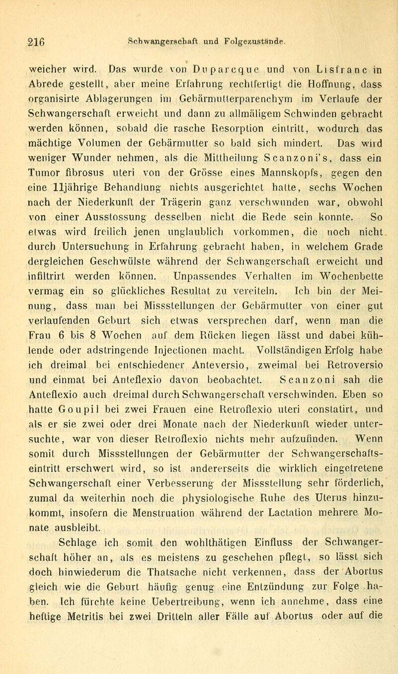 weicher wird. Das wurde von Dnparcqiie und von Lisfranc in Abrede gestellt, aber meine Erfahrung rechtfertigt die Hoffnung, dass organisirte Ablagerungen im Gebärmutterparenchym im Verlaufe der Schwangerschaft erweicht und dann zu allmäligem Schwinden gebracht werden können, sobald die rasche Resorption eintritt, wodurch das mächtige Volumen der Gebärmutter so bald sich mindert. Das wird weniger Wunder nehmen, als die Mittheilung Scanzoni's, dass ein Tumor fibrosus uteri von der Grösse eines Mannskopfs, gegen den eine 11jährige Behandlung nichts ausgerichtet hatte, sechs Wochen nach der Niederkunft der Trägerin ganz verschwanden war, obwohl von einer Ausstossung desselben nicht die Rede sein konnte. So etwas wird freilich jenen unglaublich vorkommen, die noch nicht durch Untersuchung in Erfahrung gebracht haben, in welchem Grade dergleichen Geschwülste während der Schwangerschaft erweicht und infiltrirt werden können. Unpassendes Verhalten im Wochenbette vermag ein so glückliches Resultat zu vereiteln. Ich bin der Mei- nung, dass man bei Missstellungen der Gebärmutter von einer gut verlaufenden Geburt sich etwas versprechen darf, wenn man die Frau 6 bis 8 Wochen auf dem Rücken liegen lässt und dabei küh- lende oder adstringende Injectionen macht. Vollständigen Erfolg habe ich dreimal bei entschiedener Anteversio, zweimal bei Retroversio und einmat bei Anteflexio davon beobachtet. Scanzoni sah die Anteflexio auch dreimal durch Schwangerschaft verschwinden. Eben so hatte Goupil bei zwei Frauen eine Retroflexio uteri constatirt, und als er sie zwei oder drei Monate nach der Niederkunft wieder unter- suchte, war von dieser Retroflexio nichts mehr aufzufinden. Wenn somit durch Missstellungen der Gebärmutter der Schwangerschafts- eintritt erschwert wird, so ist andererseits die wirklich eingetretene Schwangerschaft einer Verbesserung der Missstellung sehr förderlich, zumal da weiterhin noch die physiologische Ruhe des Uterus hinzu- kommt, insofern die Menstruation während der Lactation mehrere Mo- nate ausbleibt. Schlage ich somit den wohlthätigeh Einfluss der Schwanger- schaft höher an, als es meistens zu geschehen pflegt, so lässt sich doch hinwiederum die Thatsache nicht verkennen, dass der Abortus gleich wie die Geburt häufig genug eine Entzündung zur Folge ha- ben. Ich fürchte keine Uebertreibung, wenn ich annehme, dass eine heftige Metritis bei zwei Dritteln aller Fälle auf Abortus oder auf die
