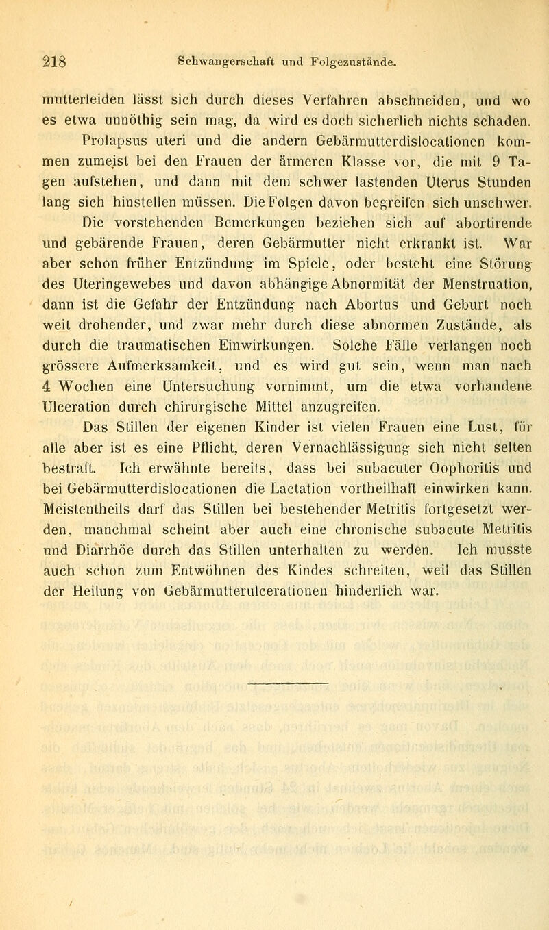 mutterleiden lässt sich durch dieses Verfahren abschneiden, und wo es etwa unnölhig sein mag-, da wird es doch sicherlich nichts schaden. Prolapsus uteri und die andern Gebärmutterdislocationen kom- men zumeist bei den Frauen der ärmeren Klasse vor, die mit 9 Ta- gen aufstehen, und dann mit dem schwer lastenden Uterus Stunden lang sich hinstellen müssen. Die Folgen davon begreifen sich unschwer. Die vorstehenden Bemerkungen beziehen sich auf abortirende und gebärende Frauen, deren Gebärmutter nicht erkrankt ist. War aber schon früher Entzündung im Spiele, oder besteht eine Störung des Uteringewebes und davon abhängige Abnormität der Menstruation, dann ist die Gefahr der Entzündung nach Abortus und Geburt noch •weit drohender, und zwar mehr durch diese abnormen Zustände, als durch die traumatischen Einwirkungen. Solche Fälle verlangen noch grössere Aufmerksamkeit, und es wird gut sein, wenn man nach 4 Wochen eine Untersuchung vornimmt, um die etwa vorhandene Ulceration durch chirurgische Mittel anzugreifen. Das Stillen der eigenen Kinder ist vielen Frauen eine LusL, für alle aber ist es eine Pflicht, deren Vernachlässigung sich nicht selten bestraft. Ich erwähnte bereits, dass bei subacuter Oophoritis und bei Gebärmutterdislocationen die Lactation vortheilhaft einwirken kann. Meistentheils darf das Stillen bei bestehender Metritis fortgesetzt wer- den, manchmal scheint aber auch eine chronische subacute Metritis und Diarrhöe durch das Stillen unterhalten zu werden. Ich musste auch schon zum Entwöhnen des Kindes schreiten, weil das Stillen der Heilung von Gebärmutterulcerationen hinderlich war.