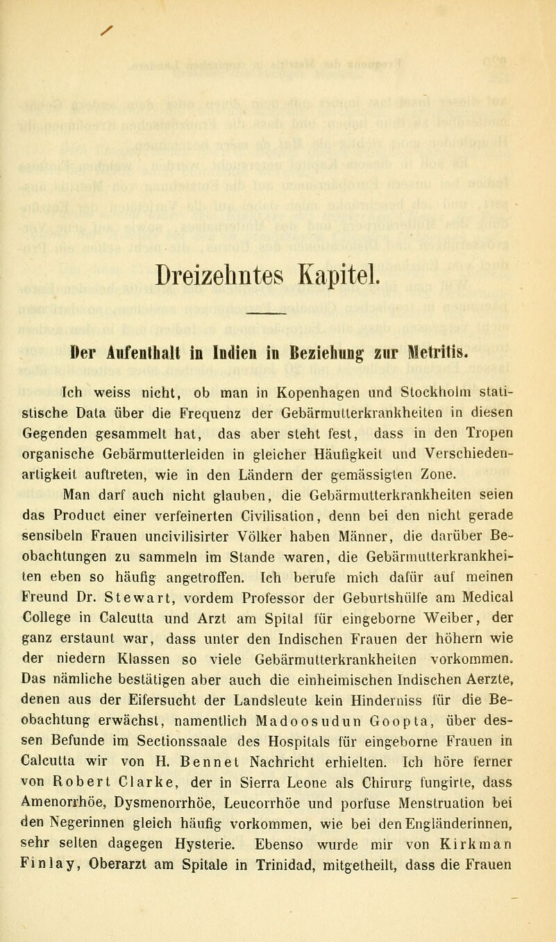 / Dreizelintes Kapitel. Der AufentLalt in Indien in Bezieliung zur Metrifis. Ich weiss nicht, ob man in Kopenhagen und Stockholm stati- stische Data über die Frequenz der Gebärmulterkranliheiten in diesen Gegenden gesammelt hat, das aber steht fest, dass in den Tropen organische Gebärmutterleiden in gleicher Häufigkeit und Verschieden- artigkeil auftreten, wie in den Ländern der gemässigten Zone. Man darf auch nicht glauben, die Gebärmutterkrankheiten seien das Product einer verfeinerten Civilisation, denn bei den nicht gerade sensibeln Frauen uncivilisirter Völker haben Männer, die darüber Be- obachtungen zu sammeln im Stande waren, die Gebärmutterkrankhei- ten eben so häufig angetroffen. Ich berufe mich dafür auf meinen Freund Dr. Stewart, vordem Professor der Geburtshülfe am Medical College in Calcutta und Arzt am Spital für eingeborne Weiber, der ganz erstaunt war, dass unter den Indischen Frauen der höhern wie der niedern Klassen so viele Gebärmutterkrankheiten vorkommen. Das nämliche bestätigen aber auch die einheimischen Indischen Aerzte, denen aus der Eifersucht der Landsleute kein Hinderniss für die Be- obachtung erwächst, namentlich Madoosudun Goopta, über des- sen Befunde im Sectionssaale des Hospitals für eingeborne Frauen in Calcutta wir von H. Bennet Nachricht erhielten. Ich höre ferner von Robert Clarke, der in Sierra Leone als Chirurg fungirle, dass Amenorrhoe, Dysmenorrhöe, Leucorrhöe und porfuse Menstruation bei den Negerinnen gleich häufig vorkommen, wie bei den Engländerinnen, sehr selten dagegen Hysterie. Ebenso wurde mir von Kirkman Finlay, Oberarzt am Spitale in Trinidad, mitgelheilt, dass die Frauen