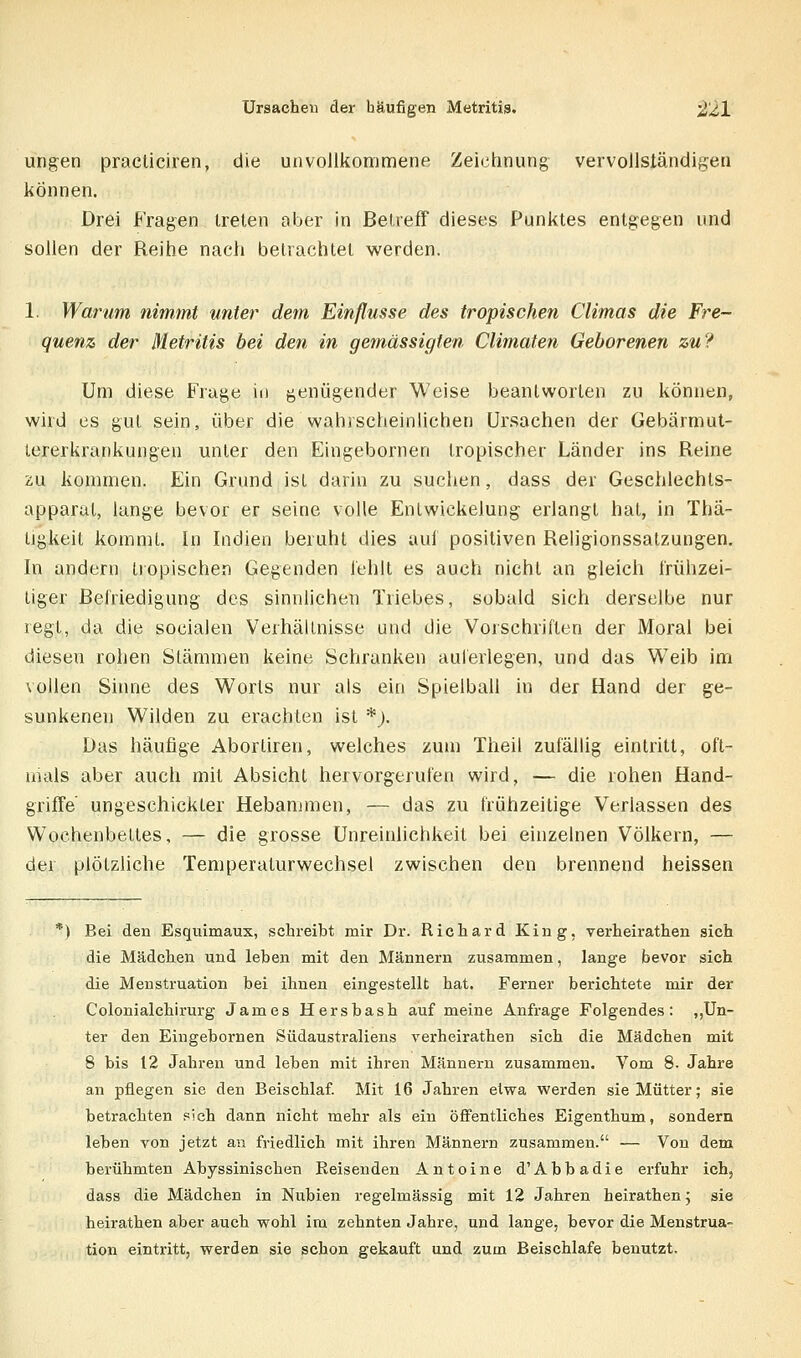 ungen pracliciren, die unvoJlkommene Zeichnung vervollsländigen können. Drei Fragen treten aber in Betreff dieses Punktes entgegen und sollen der Reihe nach betrachtet werden. 1. Warum nimmt unter dem Einflüsse des tropischen Climas die Fre- quenz der Metritis bei den in gemässigten Climaten Geborenen zu? Um diese Frage in genügender Weise beantworten zu können, wird es gut sein, über die wahrscheinlichen Ursachen der Gebärmut- tererkrankungen unter den Eingebornen tropischer Länder ins Reine 2u kommen. Ein Grund ist darin zu suchen, dass der Geschleehts- apparat, lange bevor er seine volle EnLwickelung erlangt hat, in Tha- ligkeit kommt. In Indien beruht dies aul positiven Religionssatzungen. In andern tropischen Gegenden l'ehlt es auch nicht an gleich frühzei- tiger Befriedigung des sinnlichen Triebes, sobald sich derselbe nur regt, da die socialen Verhältnisse und die Vorschriften der Moral bei diesen rohen Stämmen keine Schranken auferlegen, und das Weib im vollen Sinne des Worts nur als ein Spielball in der Hand der ge- sunkenen Wilden zu erachten ist *j. Das häufige Abortiren, welches zum Theil zufällig eintritt, oft- mals aber auch mit Absicht hervorgerufen wird, — die rohen Hand- griffe ungeschickter Hebammen, — das zu frühzeitige Verlassen des Wochenbettes, — die grosse Unreinlichkeit bei einzelnen Völkern, — der plötzliche Temperaturwechsel zwischen den brennend heissen *) Bei den Esquimaux, sclireibt mir Dr. Richard King, verheirathen sich die Mädchen und leben mit den Männern zusammen, lange bevor sich die Menstruation bei ihnen eingestellt hat. Ferner berichtete mir der Colonialchirurg James Hersbash auf meine Anfrage Folgendes: „Un- ter den Eingebornen Südaustraliens verheirathen sich die Mädchen mit 8 bis 12 Jahren und leben mit ihren Männern zusammen. Vom 8. Jahre an pflegen sie den Beischlaf. Mit 16 Jahren etwa werden sie Mütter; sie betrachten sich dann nicht mehr als ein öffentliches Eigenthum, sondern leben von jetzt an friedlich mit ihren Männern zusammen. — Von dem berühmten Abyssinischen Keisenden Antoine d'Abbadie erfuhr ich, dass die Mädchen in Nubien regelmässig mit 12 Jahren heirathen j sie heirathen aber auch wohl im zehnten Jahre, und lange, bevor die Menstrua- tion eintritt, werden sie schon gekauft und zum Beischlafe benutzt.